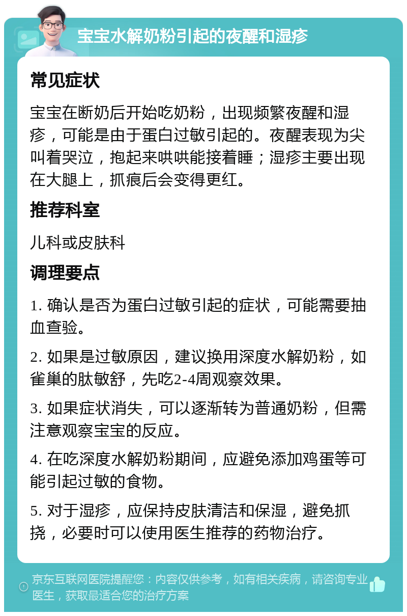 宝宝水解奶粉引起的夜醒和湿疹 常见症状 宝宝在断奶后开始吃奶粉，出现频繁夜醒和湿疹，可能是由于蛋白过敏引起的。夜醒表现为尖叫着哭泣，抱起来哄哄能接着睡；湿疹主要出现在大腿上，抓痕后会变得更红。 推荐科室 儿科或皮肤科 调理要点 1. 确认是否为蛋白过敏引起的症状，可能需要抽血查验。 2. 如果是过敏原因，建议换用深度水解奶粉，如雀巢的肽敏舒，先吃2-4周观察效果。 3. 如果症状消失，可以逐渐转为普通奶粉，但需注意观察宝宝的反应。 4. 在吃深度水解奶粉期间，应避免添加鸡蛋等可能引起过敏的食物。 5. 对于湿疹，应保持皮肤清洁和保湿，避免抓挠，必要时可以使用医生推荐的药物治疗。