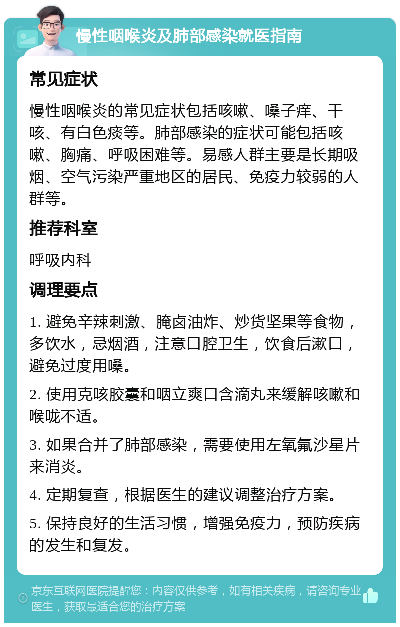 慢性咽喉炎及肺部感染就医指南 常见症状 慢性咽喉炎的常见症状包括咳嗽、嗓子痒、干咳、有白色痰等。肺部感染的症状可能包括咳嗽、胸痛、呼吸困难等。易感人群主要是长期吸烟、空气污染严重地区的居民、免疫力较弱的人群等。 推荐科室 呼吸内科 调理要点 1. 避免辛辣刺激、腌卤油炸、炒货坚果等食物，多饮水，忌烟酒，注意口腔卫生，饮食后漱口，避免过度用嗓。 2. 使用克咳胶囊和咽立爽口含滴丸来缓解咳嗽和喉咙不适。 3. 如果合并了肺部感染，需要使用左氧氟沙星片来消炎。 4. 定期复查，根据医生的建议调整治疗方案。 5. 保持良好的生活习惯，增强免疫力，预防疾病的发生和复发。