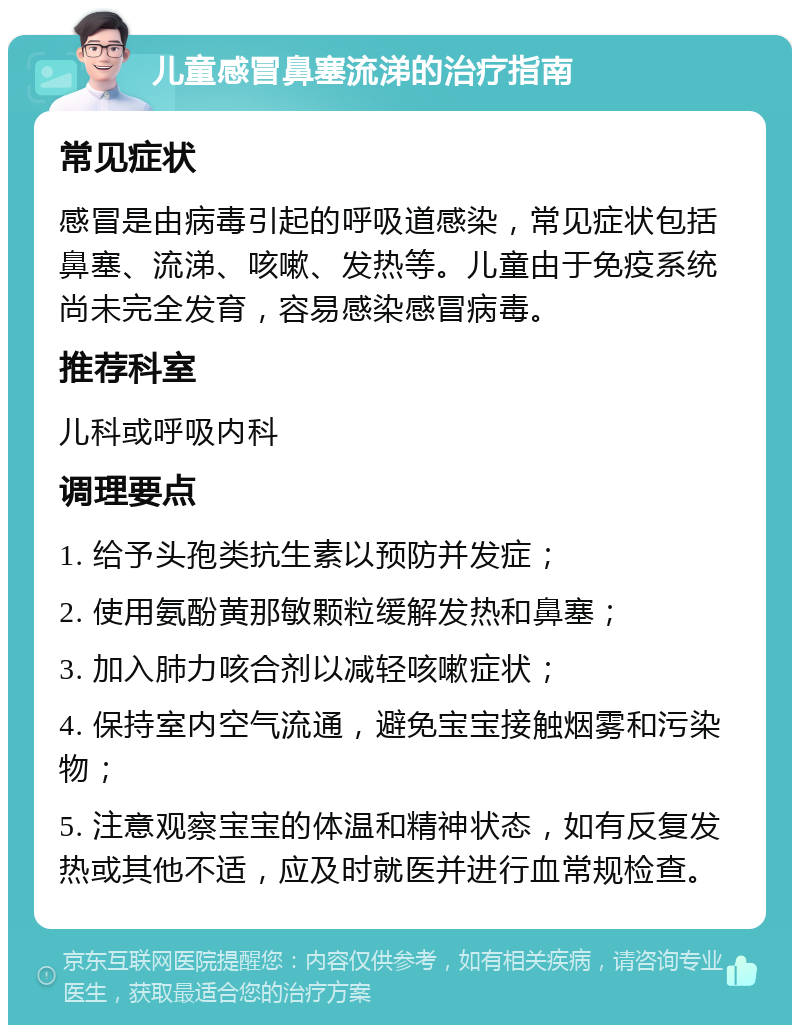 儿童感冒鼻塞流涕的治疗指南 常见症状 感冒是由病毒引起的呼吸道感染，常见症状包括鼻塞、流涕、咳嗽、发热等。儿童由于免疫系统尚未完全发育，容易感染感冒病毒。 推荐科室 儿科或呼吸内科 调理要点 1. 给予头孢类抗生素以预防并发症； 2. 使用氨酚黄那敏颗粒缓解发热和鼻塞； 3. 加入肺力咳合剂以减轻咳嗽症状； 4. 保持室内空气流通，避免宝宝接触烟雾和污染物； 5. 注意观察宝宝的体温和精神状态，如有反复发热或其他不适，应及时就医并进行血常规检查。