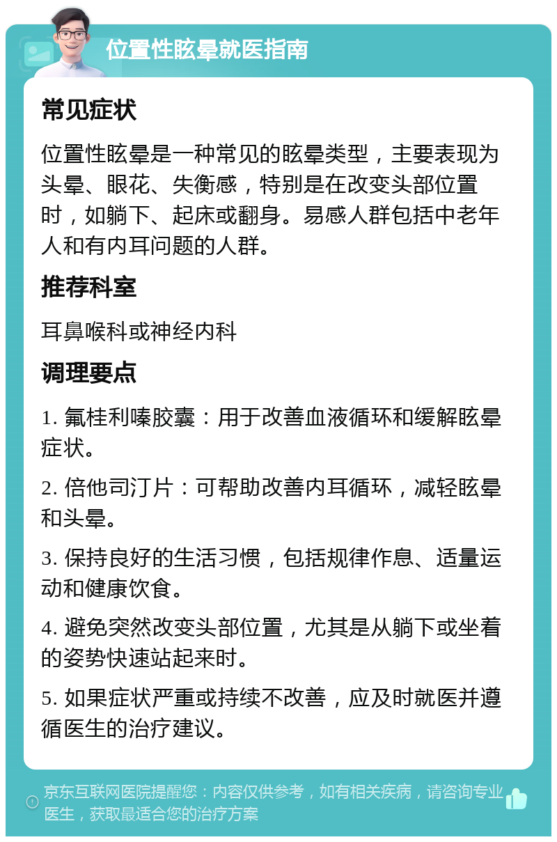 位置性眩晕就医指南 常见症状 位置性眩晕是一种常见的眩晕类型，主要表现为头晕、眼花、失衡感，特别是在改变头部位置时，如躺下、起床或翻身。易感人群包括中老年人和有内耳问题的人群。 推荐科室 耳鼻喉科或神经内科 调理要点 1. 氟桂利嗪胶囊：用于改善血液循环和缓解眩晕症状。 2. 倍他司汀片：可帮助改善内耳循环，减轻眩晕和头晕。 3. 保持良好的生活习惯，包括规律作息、适量运动和健康饮食。 4. 避免突然改变头部位置，尤其是从躺下或坐着的姿势快速站起来时。 5. 如果症状严重或持续不改善，应及时就医并遵循医生的治疗建议。