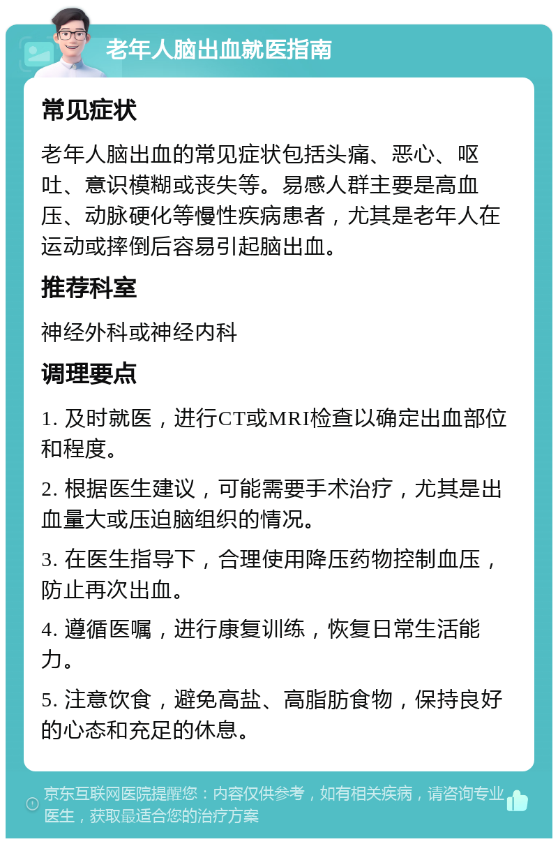 老年人脑出血就医指南 常见症状 老年人脑出血的常见症状包括头痛、恶心、呕吐、意识模糊或丧失等。易感人群主要是高血压、动脉硬化等慢性疾病患者，尤其是老年人在运动或摔倒后容易引起脑出血。 推荐科室 神经外科或神经内科 调理要点 1. 及时就医，进行CT或MRI检查以确定出血部位和程度。 2. 根据医生建议，可能需要手术治疗，尤其是出血量大或压迫脑组织的情况。 3. 在医生指导下，合理使用降压药物控制血压，防止再次出血。 4. 遵循医嘱，进行康复训练，恢复日常生活能力。 5. 注意饮食，避免高盐、高脂肪食物，保持良好的心态和充足的休息。