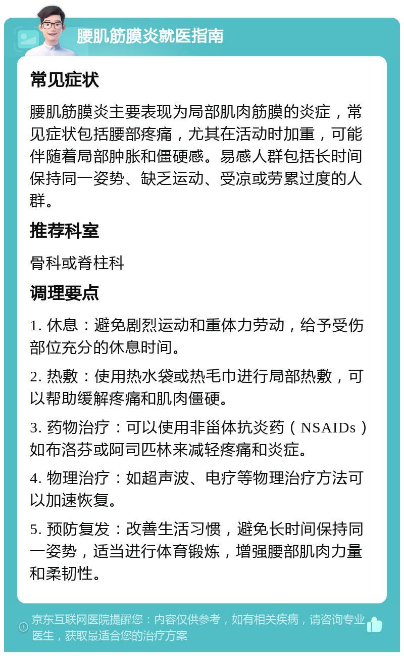 腰肌筋膜炎就医指南 常见症状 腰肌筋膜炎主要表现为局部肌肉筋膜的炎症，常见症状包括腰部疼痛，尤其在活动时加重，可能伴随着局部肿胀和僵硬感。易感人群包括长时间保持同一姿势、缺乏运动、受凉或劳累过度的人群。 推荐科室 骨科或脊柱科 调理要点 1. 休息：避免剧烈运动和重体力劳动，给予受伤部位充分的休息时间。 2. 热敷：使用热水袋或热毛巾进行局部热敷，可以帮助缓解疼痛和肌肉僵硬。 3. 药物治疗：可以使用非甾体抗炎药（NSAIDs）如布洛芬或阿司匹林来减轻疼痛和炎症。 4. 物理治疗：如超声波、电疗等物理治疗方法可以加速恢复。 5. 预防复发：改善生活习惯，避免长时间保持同一姿势，适当进行体育锻炼，增强腰部肌肉力量和柔韧性。