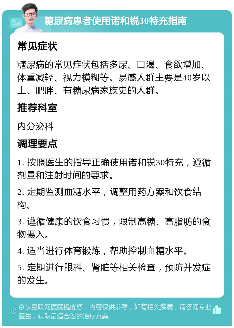 糖尿病患者使用诺和锐30特充指南 常见症状 糖尿病的常见症状包括多尿、口渴、食欲增加、体重减轻、视力模糊等。易感人群主要是40岁以上、肥胖、有糖尿病家族史的人群。 推荐科室 内分泌科 调理要点 1. 按照医生的指导正确使用诺和锐30特充，遵循剂量和注射时间的要求。 2. 定期监测血糖水平，调整用药方案和饮食结构。 3. 遵循健康的饮食习惯，限制高糖、高脂肪的食物摄入。 4. 适当进行体育锻炼，帮助控制血糖水平。 5. 定期进行眼科、肾脏等相关检查，预防并发症的发生。