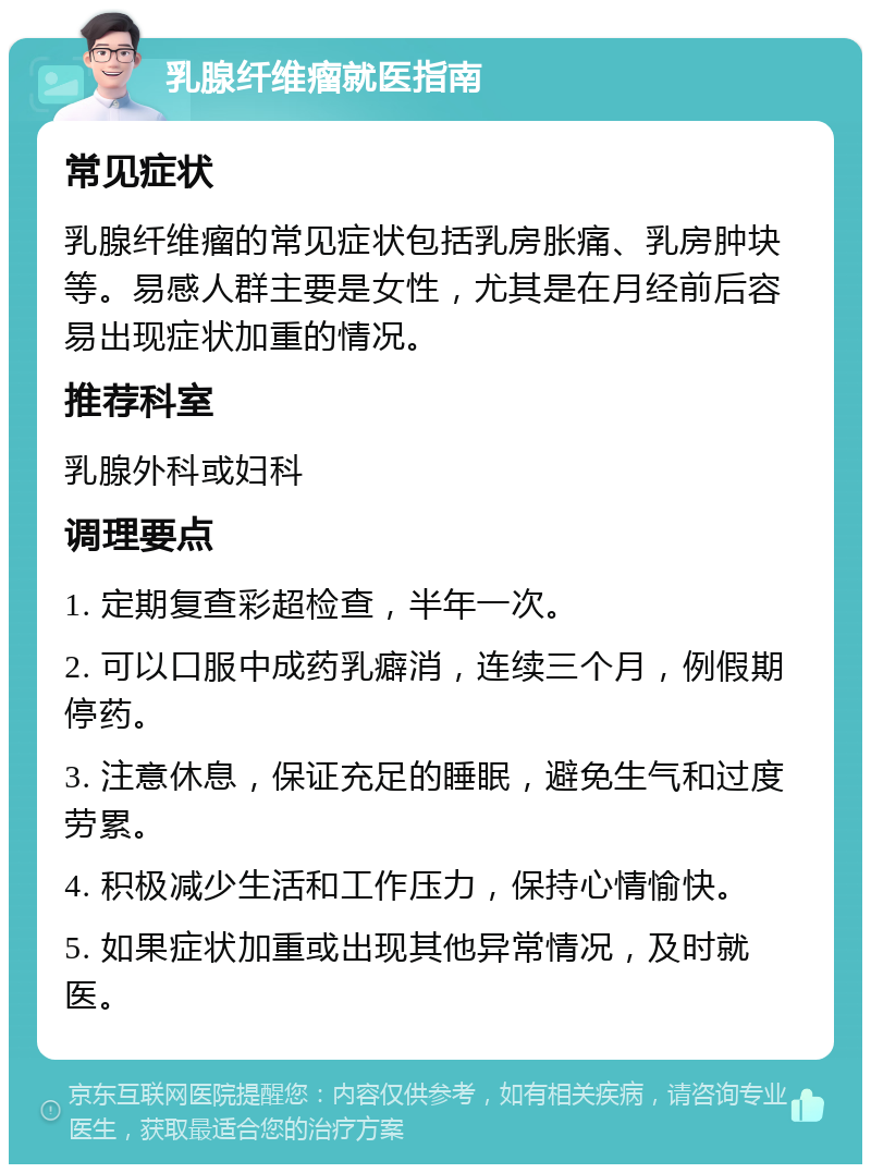 乳腺纤维瘤就医指南 常见症状 乳腺纤维瘤的常见症状包括乳房胀痛、乳房肿块等。易感人群主要是女性，尤其是在月经前后容易出现症状加重的情况。 推荐科室 乳腺外科或妇科 调理要点 1. 定期复查彩超检查，半年一次。 2. 可以口服中成药乳癖消，连续三个月，例假期停药。 3. 注意休息，保证充足的睡眠，避免生气和过度劳累。 4. 积极减少生活和工作压力，保持心情愉快。 5. 如果症状加重或出现其他异常情况，及时就医。