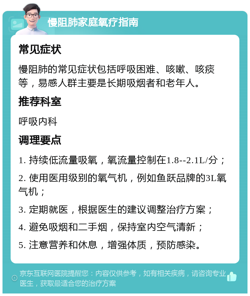 慢阻肺家庭氧疗指南 常见症状 慢阻肺的常见症状包括呼吸困难、咳嗽、咳痰等，易感人群主要是长期吸烟者和老年人。 推荐科室 呼吸内科 调理要点 1. 持续低流量吸氧，氧流量控制在1.8--2.1L/分； 2. 使用医用级别的氧气机，例如鱼跃品牌的3L氧气机； 3. 定期就医，根据医生的建议调整治疗方案； 4. 避免吸烟和二手烟，保持室内空气清新； 5. 注意营养和休息，增强体质，预防感染。