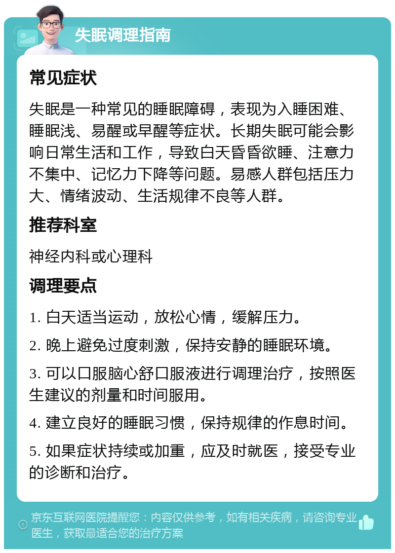 失眠调理指南 常见症状 失眠是一种常见的睡眠障碍，表现为入睡困难、睡眠浅、易醒或早醒等症状。长期失眠可能会影响日常生活和工作，导致白天昏昏欲睡、注意力不集中、记忆力下降等问题。易感人群包括压力大、情绪波动、生活规律不良等人群。 推荐科室 神经内科或心理科 调理要点 1. 白天适当运动，放松心情，缓解压力。 2. 晚上避免过度刺激，保持安静的睡眠环境。 3. 可以口服脑心舒口服液进行调理治疗，按照医生建议的剂量和时间服用。 4. 建立良好的睡眠习惯，保持规律的作息时间。 5. 如果症状持续或加重，应及时就医，接受专业的诊断和治疗。