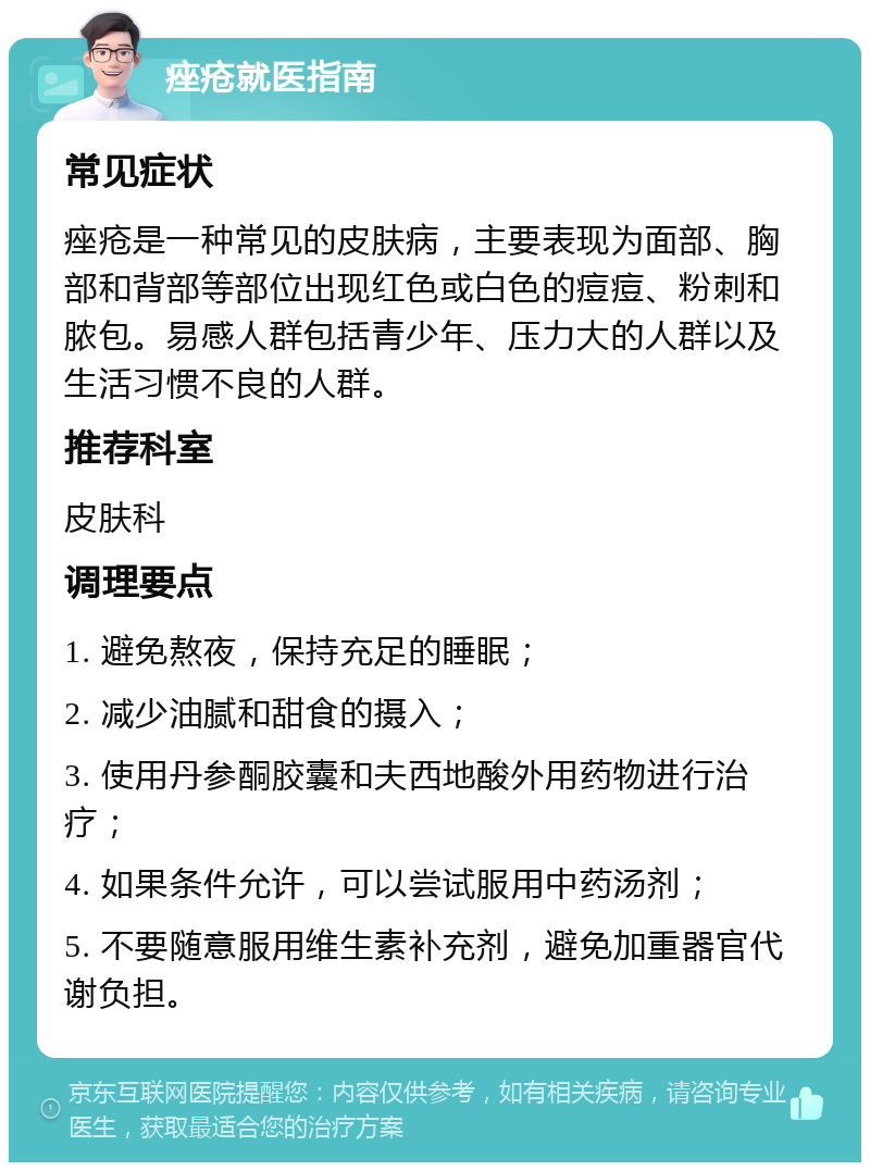 痤疮就医指南 常见症状 痤疮是一种常见的皮肤病，主要表现为面部、胸部和背部等部位出现红色或白色的痘痘、粉刺和脓包。易感人群包括青少年、压力大的人群以及生活习惯不良的人群。 推荐科室 皮肤科 调理要点 1. 避免熬夜，保持充足的睡眠； 2. 减少油腻和甜食的摄入； 3. 使用丹参酮胶囊和夫西地酸外用药物进行治疗； 4. 如果条件允许，可以尝试服用中药汤剂； 5. 不要随意服用维生素补充剂，避免加重器官代谢负担。