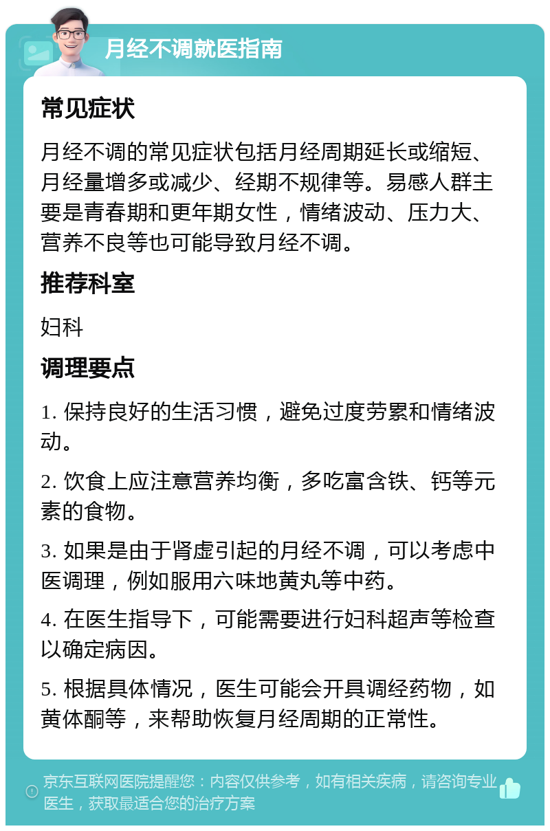 月经不调就医指南 常见症状 月经不调的常见症状包括月经周期延长或缩短、月经量增多或减少、经期不规律等。易感人群主要是青春期和更年期女性，情绪波动、压力大、营养不良等也可能导致月经不调。 推荐科室 妇科 调理要点 1. 保持良好的生活习惯，避免过度劳累和情绪波动。 2. 饮食上应注意营养均衡，多吃富含铁、钙等元素的食物。 3. 如果是由于肾虚引起的月经不调，可以考虑中医调理，例如服用六味地黄丸等中药。 4. 在医生指导下，可能需要进行妇科超声等检查以确定病因。 5. 根据具体情况，医生可能会开具调经药物，如黄体酮等，来帮助恢复月经周期的正常性。