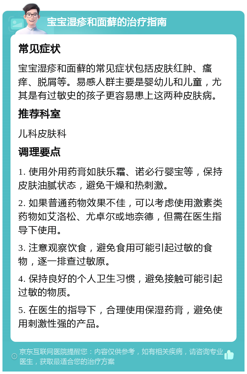 宝宝湿疹和面藓的治疗指南 常见症状 宝宝湿疹和面藓的常见症状包括皮肤红肿、瘙痒、脱屑等。易感人群主要是婴幼儿和儿童，尤其是有过敏史的孩子更容易患上这两种皮肤病。 推荐科室 儿科皮肤科 调理要点 1. 使用外用药膏如肤乐霜、诺必行婴宝等，保持皮肤油腻状态，避免干燥和热刺激。 2. 如果普通药物效果不佳，可以考虑使用激素类药物如艾洛松、尤卓尔或地奈德，但需在医生指导下使用。 3. 注意观察饮食，避免食用可能引起过敏的食物，逐一排查过敏原。 4. 保持良好的个人卫生习惯，避免接触可能引起过敏的物质。 5. 在医生的指导下，合理使用保湿药膏，避免使用刺激性强的产品。