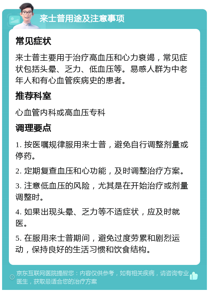 来士普用途及注意事项 常见症状 来士普主要用于治疗高血压和心力衰竭，常见症状包括头晕、乏力、低血压等。易感人群为中老年人和有心血管疾病史的患者。 推荐科室 心血管内科或高血压专科 调理要点 1. 按医嘱规律服用来士普，避免自行调整剂量或停药。 2. 定期复查血压和心功能，及时调整治疗方案。 3. 注意低血压的风险，尤其是在开始治疗或剂量调整时。 4. 如果出现头晕、乏力等不适症状，应及时就医。 5. 在服用来士普期间，避免过度劳累和剧烈运动，保持良好的生活习惯和饮食结构。