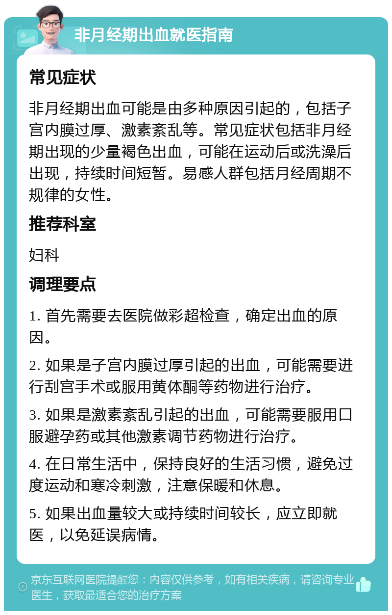 非月经期出血就医指南 常见症状 非月经期出血可能是由多种原因引起的，包括子宫内膜过厚、激素紊乱等。常见症状包括非月经期出现的少量褐色出血，可能在运动后或洗澡后出现，持续时间短暂。易感人群包括月经周期不规律的女性。 推荐科室 妇科 调理要点 1. 首先需要去医院做彩超检查，确定出血的原因。 2. 如果是子宫内膜过厚引起的出血，可能需要进行刮宫手术或服用黄体酮等药物进行治疗。 3. 如果是激素紊乱引起的出血，可能需要服用口服避孕药或其他激素调节药物进行治疗。 4. 在日常生活中，保持良好的生活习惯，避免过度运动和寒冷刺激，注意保暖和休息。 5. 如果出血量较大或持续时间较长，应立即就医，以免延误病情。