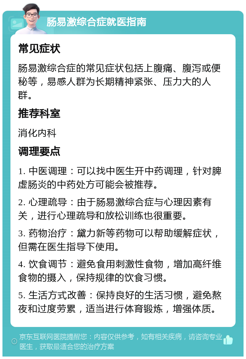 肠易激综合症就医指南 常见症状 肠易激综合症的常见症状包括上腹痛、腹泻或便秘等，易感人群为长期精神紧张、压力大的人群。 推荐科室 消化内科 调理要点 1. 中医调理：可以找中医生开中药调理，针对脾虚肠炎的中药处方可能会被推荐。 2. 心理疏导：由于肠易激综合症与心理因素有关，进行心理疏导和放松训练也很重要。 3. 药物治疗：黛力新等药物可以帮助缓解症状，但需在医生指导下使用。 4. 饮食调节：避免食用刺激性食物，增加高纤维食物的摄入，保持规律的饮食习惯。 5. 生活方式改善：保持良好的生活习惯，避免熬夜和过度劳累，适当进行体育锻炼，增强体质。