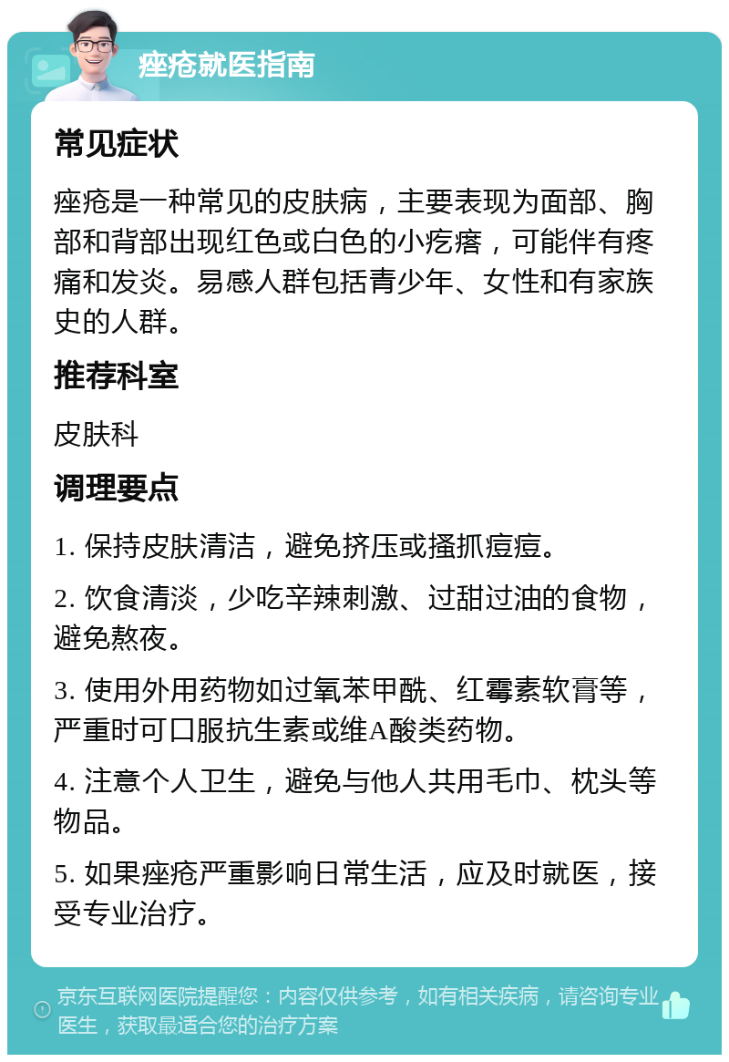 痤疮就医指南 常见症状 痤疮是一种常见的皮肤病，主要表现为面部、胸部和背部出现红色或白色的小疙瘩，可能伴有疼痛和发炎。易感人群包括青少年、女性和有家族史的人群。 推荐科室 皮肤科 调理要点 1. 保持皮肤清洁，避免挤压或搔抓痘痘。 2. 饮食清淡，少吃辛辣刺激、过甜过油的食物，避免熬夜。 3. 使用外用药物如过氧苯甲酰、红霉素软膏等，严重时可口服抗生素或维A酸类药物。 4. 注意个人卫生，避免与他人共用毛巾、枕头等物品。 5. 如果痤疮严重影响日常生活，应及时就医，接受专业治疗。