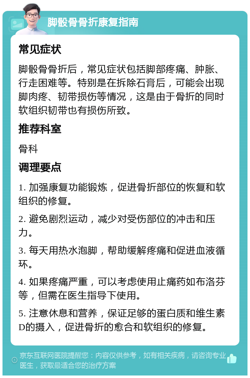 脚骰骨骨折康复指南 常见症状 脚骰骨骨折后，常见症状包括脚部疼痛、肿胀、行走困难等。特别是在拆除石膏后，可能会出现脚肉疼、韧带损伤等情况，这是由于骨折的同时软组织韧带也有损伤所致。 推荐科室 骨科 调理要点 1. 加强康复功能锻炼，促进骨折部位的恢复和软组织的修复。 2. 避免剧烈运动，减少对受伤部位的冲击和压力。 3. 每天用热水泡脚，帮助缓解疼痛和促进血液循环。 4. 如果疼痛严重，可以考虑使用止痛药如布洛芬等，但需在医生指导下使用。 5. 注意休息和营养，保证足够的蛋白质和维生素D的摄入，促进骨折的愈合和软组织的修复。