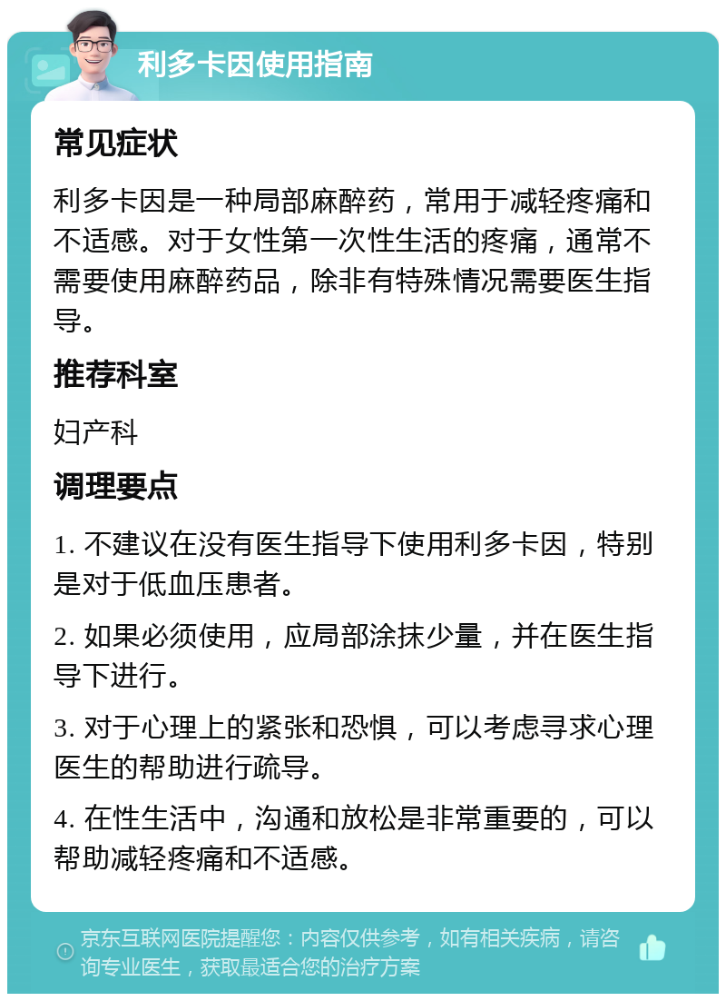 利多卡因使用指南 常见症状 利多卡因是一种局部麻醉药，常用于减轻疼痛和不适感。对于女性第一次性生活的疼痛，通常不需要使用麻醉药品，除非有特殊情况需要医生指导。 推荐科室 妇产科 调理要点 1. 不建议在没有医生指导下使用利多卡因，特别是对于低血压患者。 2. 如果必须使用，应局部涂抹少量，并在医生指导下进行。 3. 对于心理上的紧张和恐惧，可以考虑寻求心理医生的帮助进行疏导。 4. 在性生活中，沟通和放松是非常重要的，可以帮助减轻疼痛和不适感。