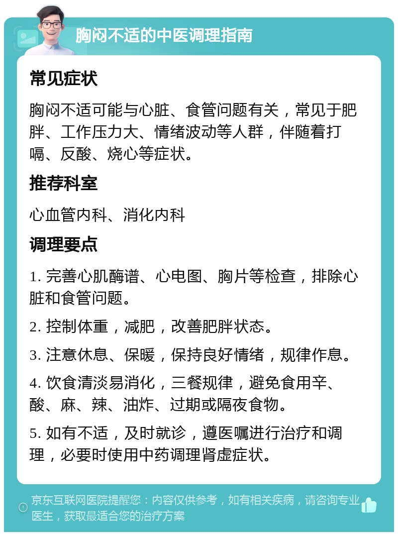 胸闷不适的中医调理指南 常见症状 胸闷不适可能与心脏、食管问题有关，常见于肥胖、工作压力大、情绪波动等人群，伴随着打嗝、反酸、烧心等症状。 推荐科室 心血管内科、消化内科 调理要点 1. 完善心肌酶谱、心电图、胸片等检查，排除心脏和食管问题。 2. 控制体重，减肥，改善肥胖状态。 3. 注意休息、保暖，保持良好情绪，规律作息。 4. 饮食清淡易消化，三餐规律，避免食用辛、酸、麻、辣、油炸、过期或隔夜食物。 5. 如有不适，及时就诊，遵医嘱进行治疗和调理，必要时使用中药调理肾虚症状。