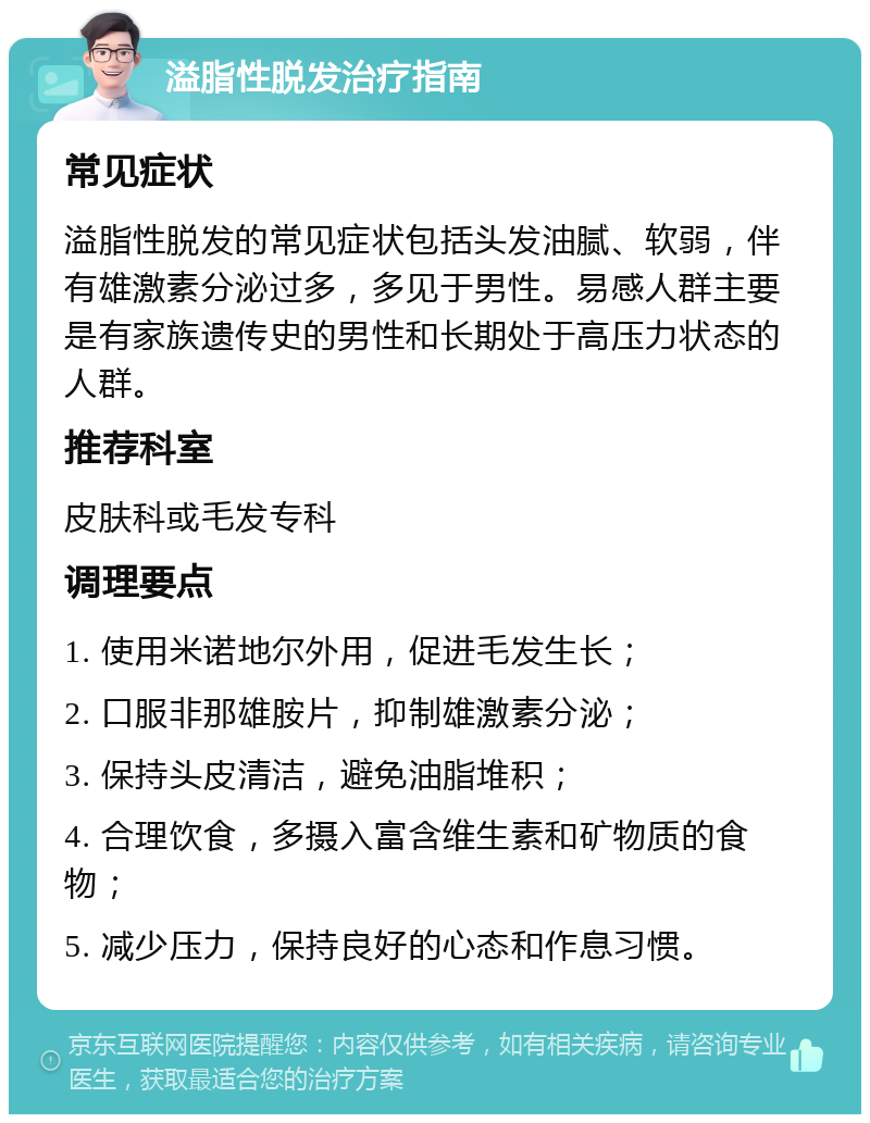 溢脂性脱发治疗指南 常见症状 溢脂性脱发的常见症状包括头发油腻、软弱，伴有雄激素分泌过多，多见于男性。易感人群主要是有家族遗传史的男性和长期处于高压力状态的人群。 推荐科室 皮肤科或毛发专科 调理要点 1. 使用米诺地尔外用，促进毛发生长； 2. 口服非那雄胺片，抑制雄激素分泌； 3. 保持头皮清洁，避免油脂堆积； 4. 合理饮食，多摄入富含维生素和矿物质的食物； 5. 减少压力，保持良好的心态和作息习惯。