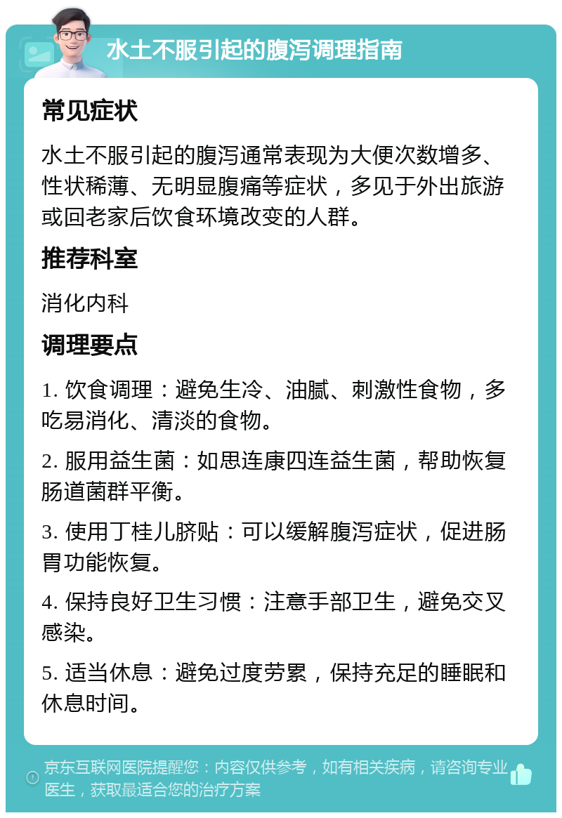 水土不服引起的腹泻调理指南 常见症状 水土不服引起的腹泻通常表现为大便次数增多、性状稀薄、无明显腹痛等症状，多见于外出旅游或回老家后饮食环境改变的人群。 推荐科室 消化内科 调理要点 1. 饮食调理：避免生冷、油腻、刺激性食物，多吃易消化、清淡的食物。 2. 服用益生菌：如思连康四连益生菌，帮助恢复肠道菌群平衡。 3. 使用丁桂儿脐贴：可以缓解腹泻症状，促进肠胃功能恢复。 4. 保持良好卫生习惯：注意手部卫生，避免交叉感染。 5. 适当休息：避免过度劳累，保持充足的睡眠和休息时间。