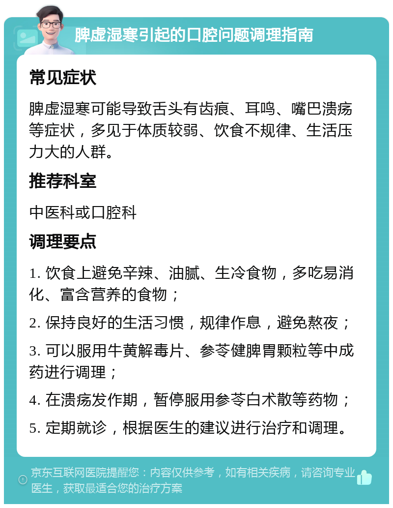 脾虚湿寒引起的口腔问题调理指南 常见症状 脾虚湿寒可能导致舌头有齿痕、耳鸣、嘴巴溃疡等症状，多见于体质较弱、饮食不规律、生活压力大的人群。 推荐科室 中医科或口腔科 调理要点 1. 饮食上避免辛辣、油腻、生冷食物，多吃易消化、富含营养的食物； 2. 保持良好的生活习惯，规律作息，避免熬夜； 3. 可以服用牛黄解毒片、参苓健脾胃颗粒等中成药进行调理； 4. 在溃疡发作期，暂停服用参苓白术散等药物； 5. 定期就诊，根据医生的建议进行治疗和调理。