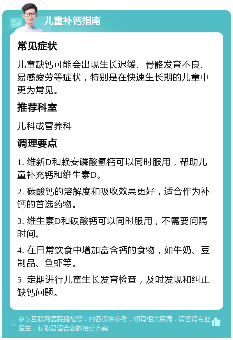 儿童补钙指南 常见症状 儿童缺钙可能会出现生长迟缓、骨骼发育不良、易感疲劳等症状，特别是在快速生长期的儿童中更为常见。 推荐科室 儿科或营养科 调理要点 1. 维新D和赖安磷酸氢钙可以同时服用，帮助儿童补充钙和维生素D。 2. 碳酸钙的溶解度和吸收效果更好，适合作为补钙的首选药物。 3. 维生素D和碳酸钙可以同时服用，不需要间隔时间。 4. 在日常饮食中增加富含钙的食物，如牛奶、豆制品、鱼虾等。 5. 定期进行儿童生长发育检查，及时发现和纠正缺钙问题。