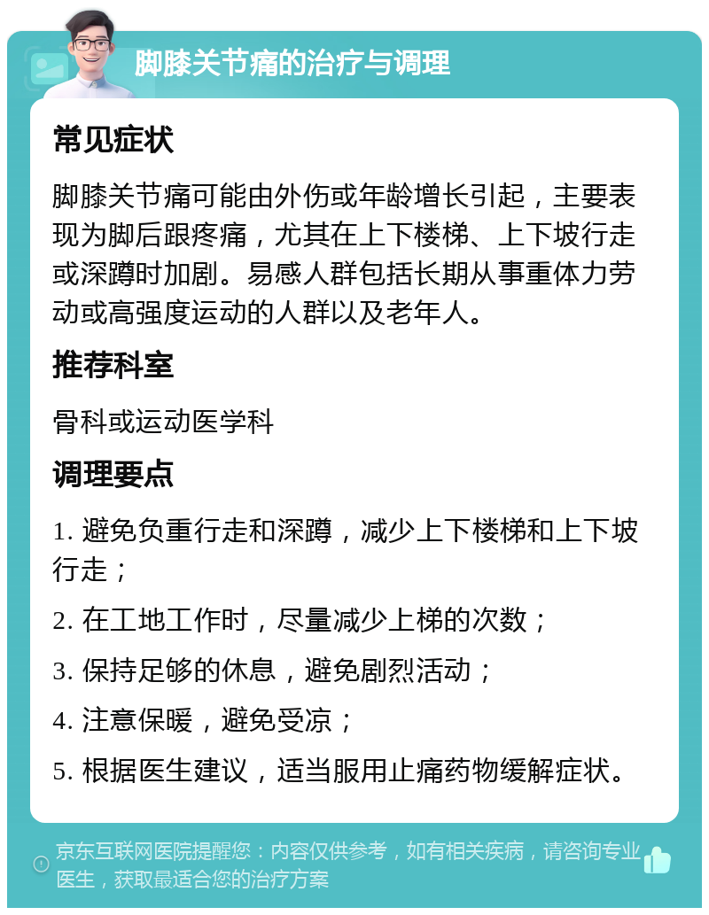 脚膝关节痛的治疗与调理 常见症状 脚膝关节痛可能由外伤或年龄增长引起，主要表现为脚后跟疼痛，尤其在上下楼梯、上下坡行走或深蹲时加剧。易感人群包括长期从事重体力劳动或高强度运动的人群以及老年人。 推荐科室 骨科或运动医学科 调理要点 1. 避免负重行走和深蹲，减少上下楼梯和上下坡行走； 2. 在工地工作时，尽量减少上梯的次数； 3. 保持足够的休息，避免剧烈活动； 4. 注意保暖，避免受凉； 5. 根据医生建议，适当服用止痛药物缓解症状。