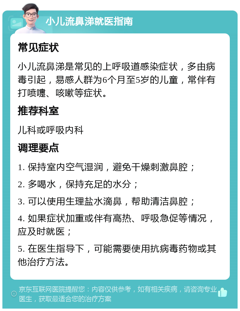 小儿流鼻涕就医指南 常见症状 小儿流鼻涕是常见的上呼吸道感染症状，多由病毒引起，易感人群为6个月至5岁的儿童，常伴有打喷嚏、咳嗽等症状。 推荐科室 儿科或呼吸内科 调理要点 1. 保持室内空气湿润，避免干燥刺激鼻腔； 2. 多喝水，保持充足的水分； 3. 可以使用生理盐水滴鼻，帮助清洁鼻腔； 4. 如果症状加重或伴有高热、呼吸急促等情况，应及时就医； 5. 在医生指导下，可能需要使用抗病毒药物或其他治疗方法。