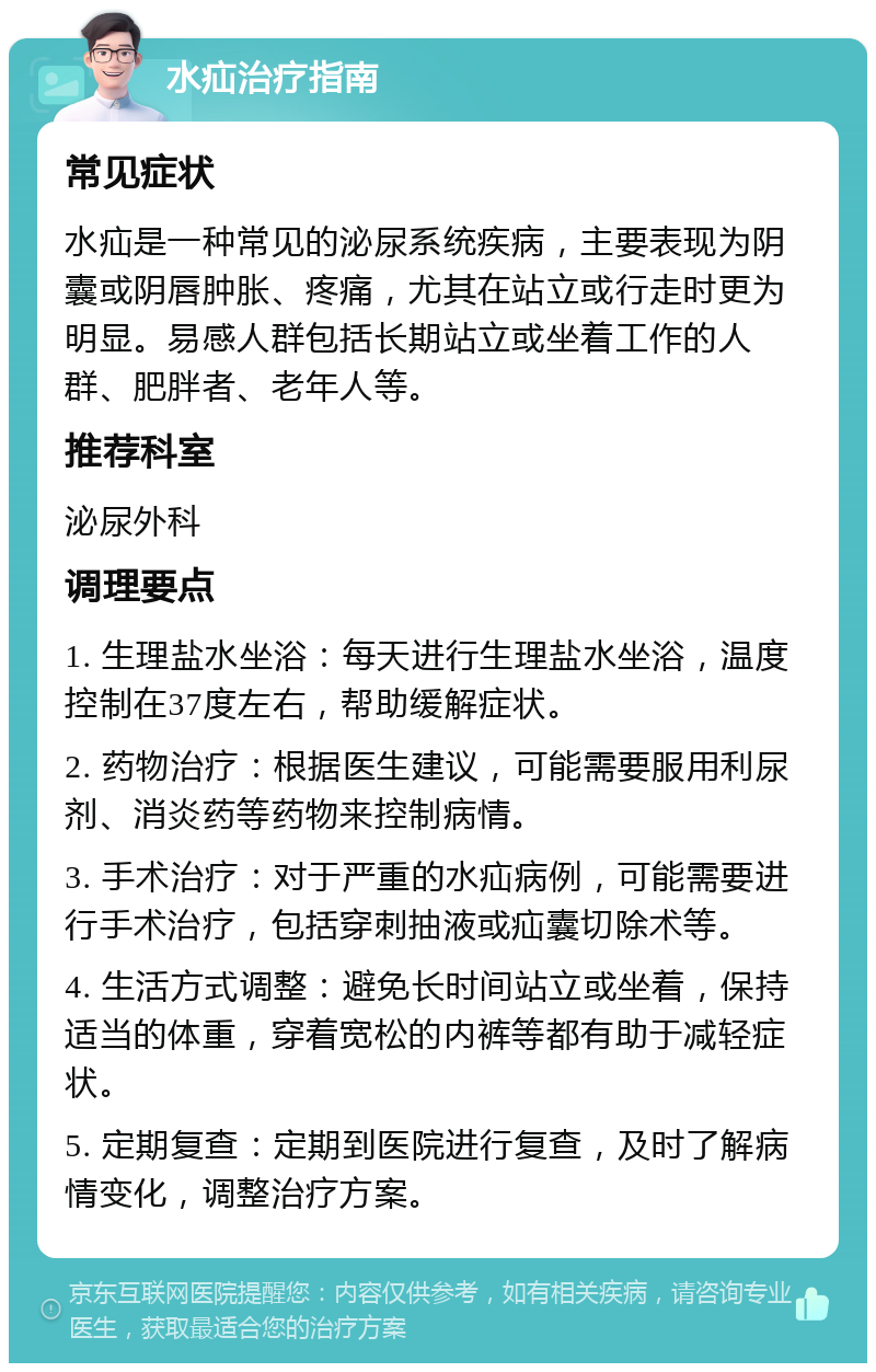 水疝治疗指南 常见症状 水疝是一种常见的泌尿系统疾病，主要表现为阴囊或阴唇肿胀、疼痛，尤其在站立或行走时更为明显。易感人群包括长期站立或坐着工作的人群、肥胖者、老年人等。 推荐科室 泌尿外科 调理要点 1. 生理盐水坐浴：每天进行生理盐水坐浴，温度控制在37度左右，帮助缓解症状。 2. 药物治疗：根据医生建议，可能需要服用利尿剂、消炎药等药物来控制病情。 3. 手术治疗：对于严重的水疝病例，可能需要进行手术治疗，包括穿刺抽液或疝囊切除术等。 4. 生活方式调整：避免长时间站立或坐着，保持适当的体重，穿着宽松的内裤等都有助于减轻症状。 5. 定期复查：定期到医院进行复查，及时了解病情变化，调整治疗方案。