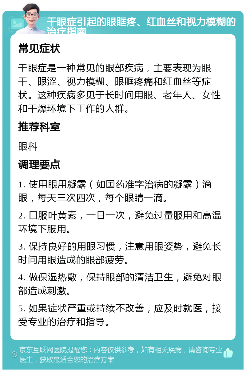 干眼症引起的眼眶疼、红血丝和视力模糊的治疗指南 常见症状 干眼症是一种常见的眼部疾病，主要表现为眼干、眼涩、视力模糊、眼眶疼痛和红血丝等症状。这种疾病多见于长时间用眼、老年人、女性和干燥环境下工作的人群。 推荐科室 眼科 调理要点 1. 使用眼用凝露（如国药准字治病的凝露）滴眼，每天三次四次，每个眼睛一滴。 2. 口服叶黄素，一日一次，避免过量服用和高温环境下服用。 3. 保持良好的用眼习惯，注意用眼姿势，避免长时间用眼造成的眼部疲劳。 4. 做保湿热敷，保持眼部的清洁卫生，避免对眼部造成刺激。 5. 如果症状严重或持续不改善，应及时就医，接受专业的治疗和指导。