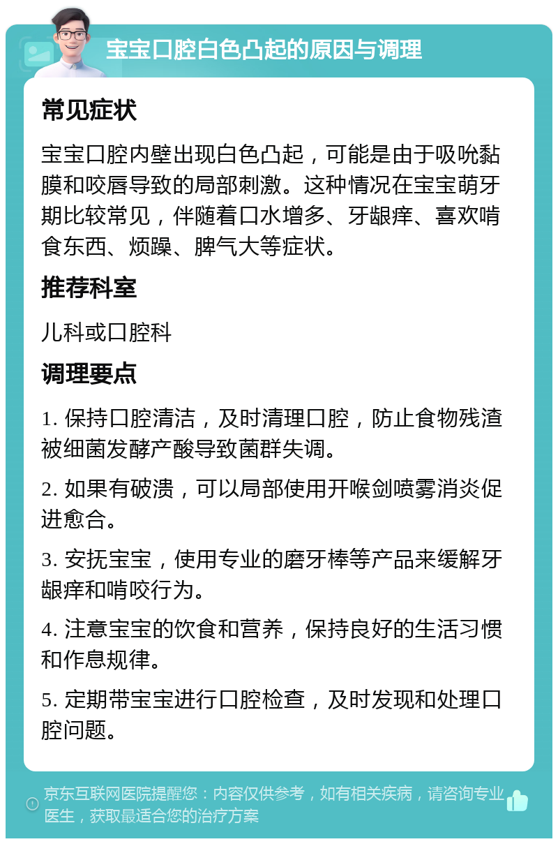 宝宝口腔白色凸起的原因与调理 常见症状 宝宝口腔内壁出现白色凸起，可能是由于吸吮黏膜和咬唇导致的局部刺激。这种情况在宝宝萌牙期比较常见，伴随着口水增多、牙龈痒、喜欢啃食东西、烦躁、脾气大等症状。 推荐科室 儿科或口腔科 调理要点 1. 保持口腔清洁，及时清理口腔，防止食物残渣被细菌发酵产酸导致菌群失调。 2. 如果有破溃，可以局部使用开喉剑喷雾消炎促进愈合。 3. 安抚宝宝，使用专业的磨牙棒等产品来缓解牙龈痒和啃咬行为。 4. 注意宝宝的饮食和营养，保持良好的生活习惯和作息规律。 5. 定期带宝宝进行口腔检查，及时发现和处理口腔问题。