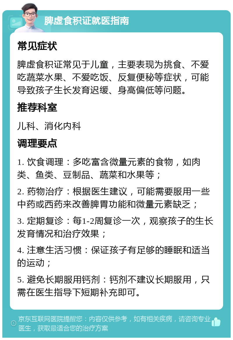 脾虚食积证就医指南 常见症状 脾虚食积证常见于儿童，主要表现为挑食、不爱吃蔬菜水果、不爱吃饭、反复便秘等症状，可能导致孩子生长发育迟缓、身高偏低等问题。 推荐科室 儿科、消化内科 调理要点 1. 饮食调理：多吃富含微量元素的食物，如肉类、鱼类、豆制品、蔬菜和水果等； 2. 药物治疗：根据医生建议，可能需要服用一些中药或西药来改善脾胃功能和微量元素缺乏； 3. 定期复诊：每1-2周复诊一次，观察孩子的生长发育情况和治疗效果； 4. 注意生活习惯：保证孩子有足够的睡眠和适当的运动； 5. 避免长期服用钙剂：钙剂不建议长期服用，只需在医生指导下短期补充即可。