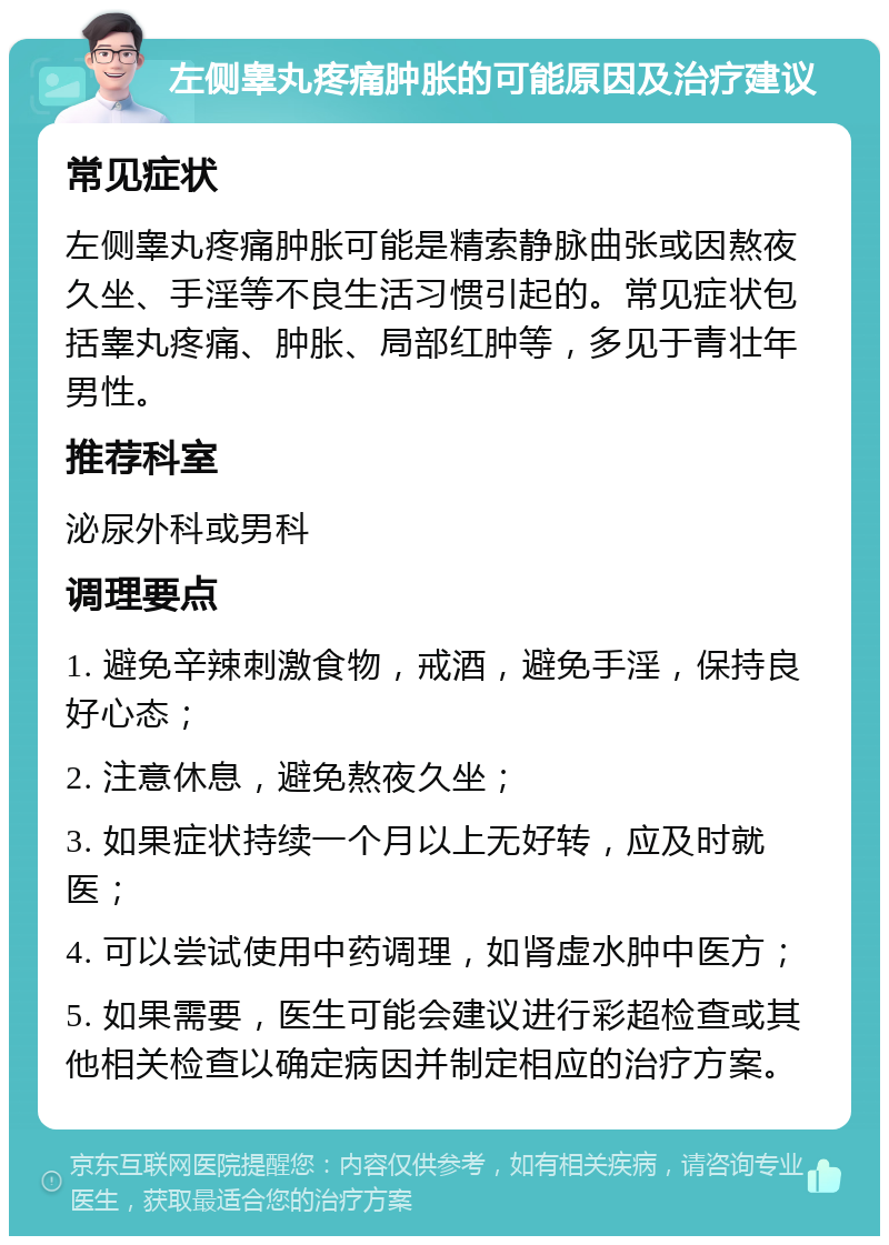 左侧睾丸疼痛肿胀的可能原因及治疗建议 常见症状 左侧睾丸疼痛肿胀可能是精索静脉曲张或因熬夜久坐、手淫等不良生活习惯引起的。常见症状包括睾丸疼痛、肿胀、局部红肿等，多见于青壮年男性。 推荐科室 泌尿外科或男科 调理要点 1. 避免辛辣刺激食物，戒酒，避免手淫，保持良好心态； 2. 注意休息，避免熬夜久坐； 3. 如果症状持续一个月以上无好转，应及时就医； 4. 可以尝试使用中药调理，如肾虚水肿中医方； 5. 如果需要，医生可能会建议进行彩超检查或其他相关检查以确定病因并制定相应的治疗方案。