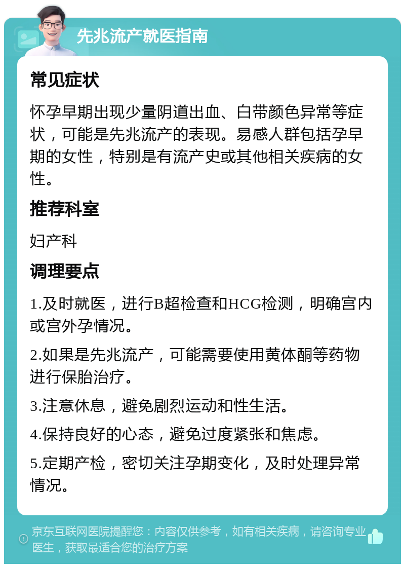 先兆流产就医指南 常见症状 怀孕早期出现少量阴道出血、白带颜色异常等症状，可能是先兆流产的表现。易感人群包括孕早期的女性，特别是有流产史或其他相关疾病的女性。 推荐科室 妇产科 调理要点 1.及时就医，进行B超检查和HCG检测，明确宫内或宫外孕情况。 2.如果是先兆流产，可能需要使用黄体酮等药物进行保胎治疗。 3.注意休息，避免剧烈运动和性生活。 4.保持良好的心态，避免过度紧张和焦虑。 5.定期产检，密切关注孕期变化，及时处理异常情况。