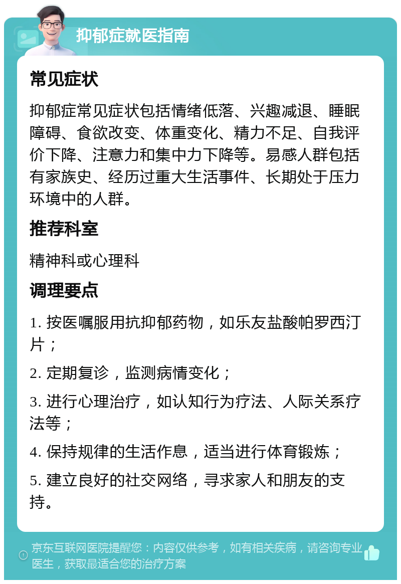 抑郁症就医指南 常见症状 抑郁症常见症状包括情绪低落、兴趣减退、睡眠障碍、食欲改变、体重变化、精力不足、自我评价下降、注意力和集中力下降等。易感人群包括有家族史、经历过重大生活事件、长期处于压力环境中的人群。 推荐科室 精神科或心理科 调理要点 1. 按医嘱服用抗抑郁药物，如乐友盐酸帕罗西汀片； 2. 定期复诊，监测病情变化； 3. 进行心理治疗，如认知行为疗法、人际关系疗法等； 4. 保持规律的生活作息，适当进行体育锻炼； 5. 建立良好的社交网络，寻求家人和朋友的支持。