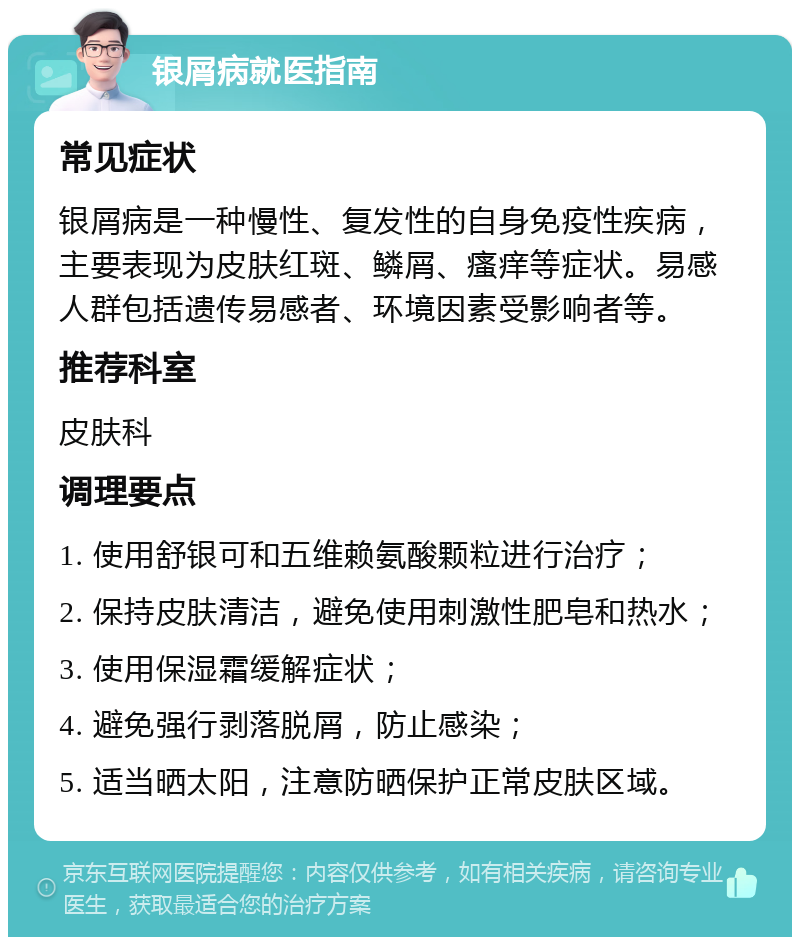 银屑病就医指南 常见症状 银屑病是一种慢性、复发性的自身免疫性疾病，主要表现为皮肤红斑、鳞屑、瘙痒等症状。易感人群包括遗传易感者、环境因素受影响者等。 推荐科室 皮肤科 调理要点 1. 使用舒银可和五维赖氨酸颗粒进行治疗； 2. 保持皮肤清洁，避免使用刺激性肥皂和热水； 3. 使用保湿霜缓解症状； 4. 避免强行剥落脱屑，防止感染； 5. 适当晒太阳，注意防晒保护正常皮肤区域。