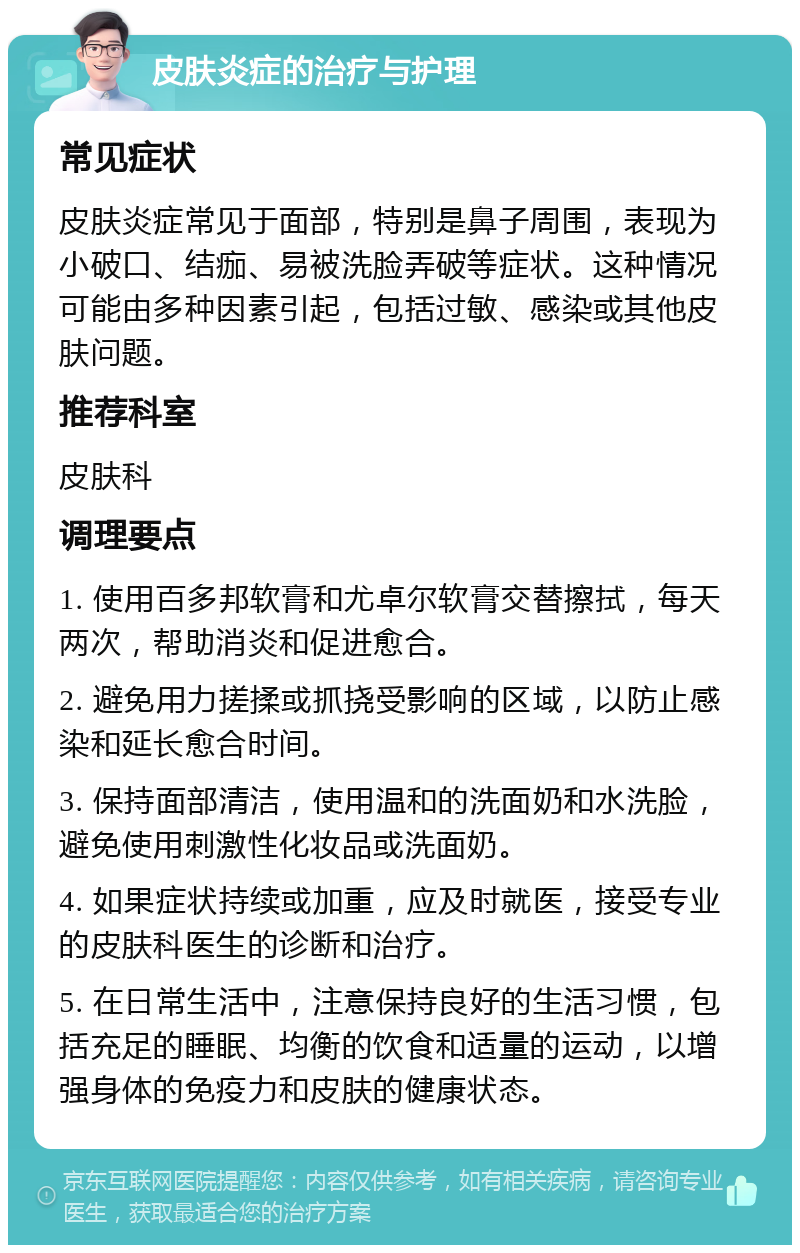 皮肤炎症的治疗与护理 常见症状 皮肤炎症常见于面部，特别是鼻子周围，表现为小破口、结痂、易被洗脸弄破等症状。这种情况可能由多种因素引起，包括过敏、感染或其他皮肤问题。 推荐科室 皮肤科 调理要点 1. 使用百多邦软膏和尤卓尔软膏交替擦拭，每天两次，帮助消炎和促进愈合。 2. 避免用力搓揉或抓挠受影响的区域，以防止感染和延长愈合时间。 3. 保持面部清洁，使用温和的洗面奶和水洗脸，避免使用刺激性化妆品或洗面奶。 4. 如果症状持续或加重，应及时就医，接受专业的皮肤科医生的诊断和治疗。 5. 在日常生活中，注意保持良好的生活习惯，包括充足的睡眠、均衡的饮食和适量的运动，以增强身体的免疫力和皮肤的健康状态。