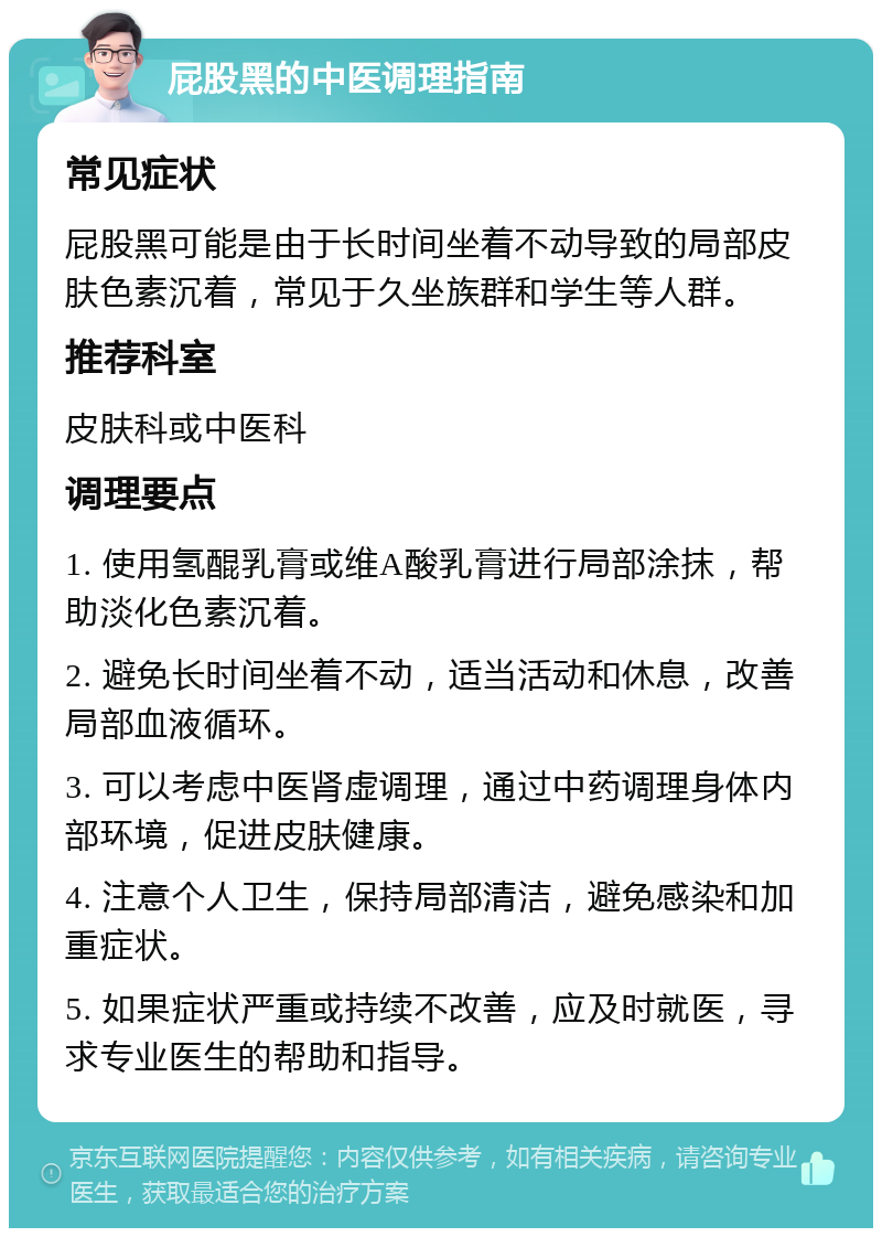 屁股黑的中医调理指南 常见症状 屁股黑可能是由于长时间坐着不动导致的局部皮肤色素沉着，常见于久坐族群和学生等人群。 推荐科室 皮肤科或中医科 调理要点 1. 使用氢醌乳膏或维A酸乳膏进行局部涂抹，帮助淡化色素沉着。 2. 避免长时间坐着不动，适当活动和休息，改善局部血液循环。 3. 可以考虑中医肾虚调理，通过中药调理身体内部环境，促进皮肤健康。 4. 注意个人卫生，保持局部清洁，避免感染和加重症状。 5. 如果症状严重或持续不改善，应及时就医，寻求专业医生的帮助和指导。