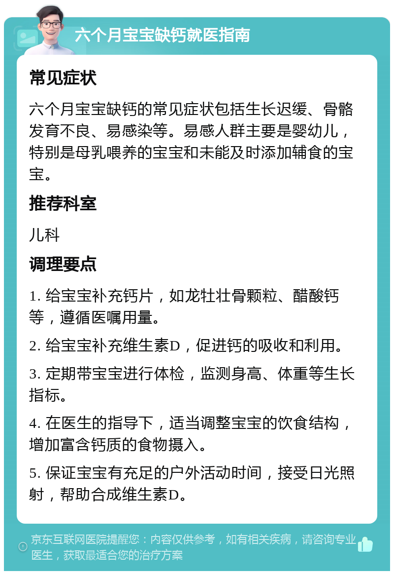 六个月宝宝缺钙就医指南 常见症状 六个月宝宝缺钙的常见症状包括生长迟缓、骨骼发育不良、易感染等。易感人群主要是婴幼儿，特别是母乳喂养的宝宝和未能及时添加辅食的宝宝。 推荐科室 儿科 调理要点 1. 给宝宝补充钙片，如龙牡壮骨颗粒、醋酸钙等，遵循医嘱用量。 2. 给宝宝补充维生素D，促进钙的吸收和利用。 3. 定期带宝宝进行体检，监测身高、体重等生长指标。 4. 在医生的指导下，适当调整宝宝的饮食结构，增加富含钙质的食物摄入。 5. 保证宝宝有充足的户外活动时间，接受日光照射，帮助合成维生素D。