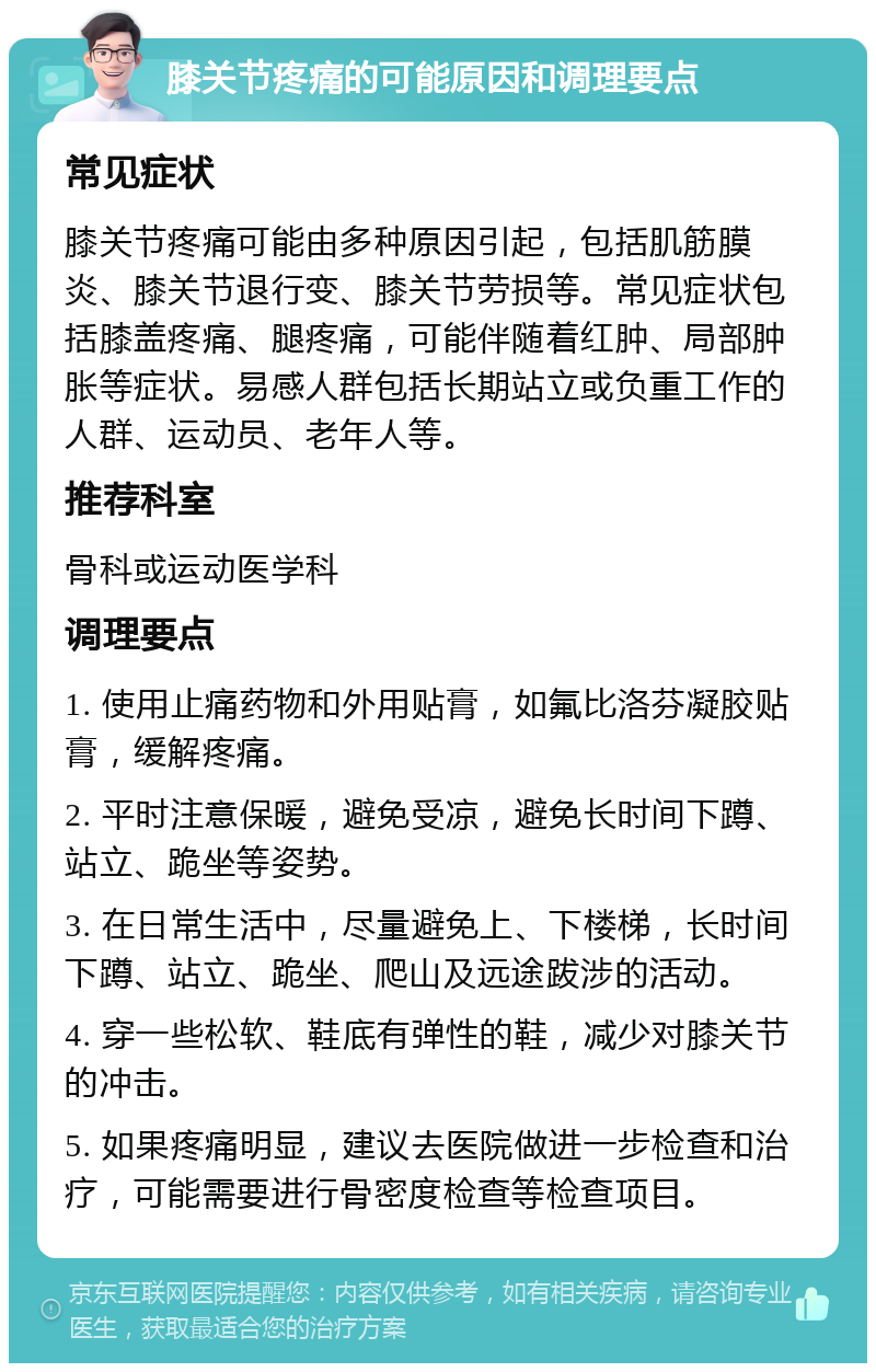 膝关节疼痛的可能原因和调理要点 常见症状 膝关节疼痛可能由多种原因引起，包括肌筋膜炎、膝关节退行变、膝关节劳损等。常见症状包括膝盖疼痛、腿疼痛，可能伴随着红肿、局部肿胀等症状。易感人群包括长期站立或负重工作的人群、运动员、老年人等。 推荐科室 骨科或运动医学科 调理要点 1. 使用止痛药物和外用贴膏，如氟比洛芬凝胶贴膏，缓解疼痛。 2. 平时注意保暖，避免受凉，避免长时间下蹲、站立、跪坐等姿势。 3. 在日常生活中，尽量避免上、下楼梯，长时间下蹲、站立、跪坐、爬山及远途跋涉的活动。 4. 穿一些松软、鞋底有弹性的鞋，减少对膝关节的冲击。 5. 如果疼痛明显，建议去医院做进一步检查和治疗，可能需要进行骨密度检查等检查项目。