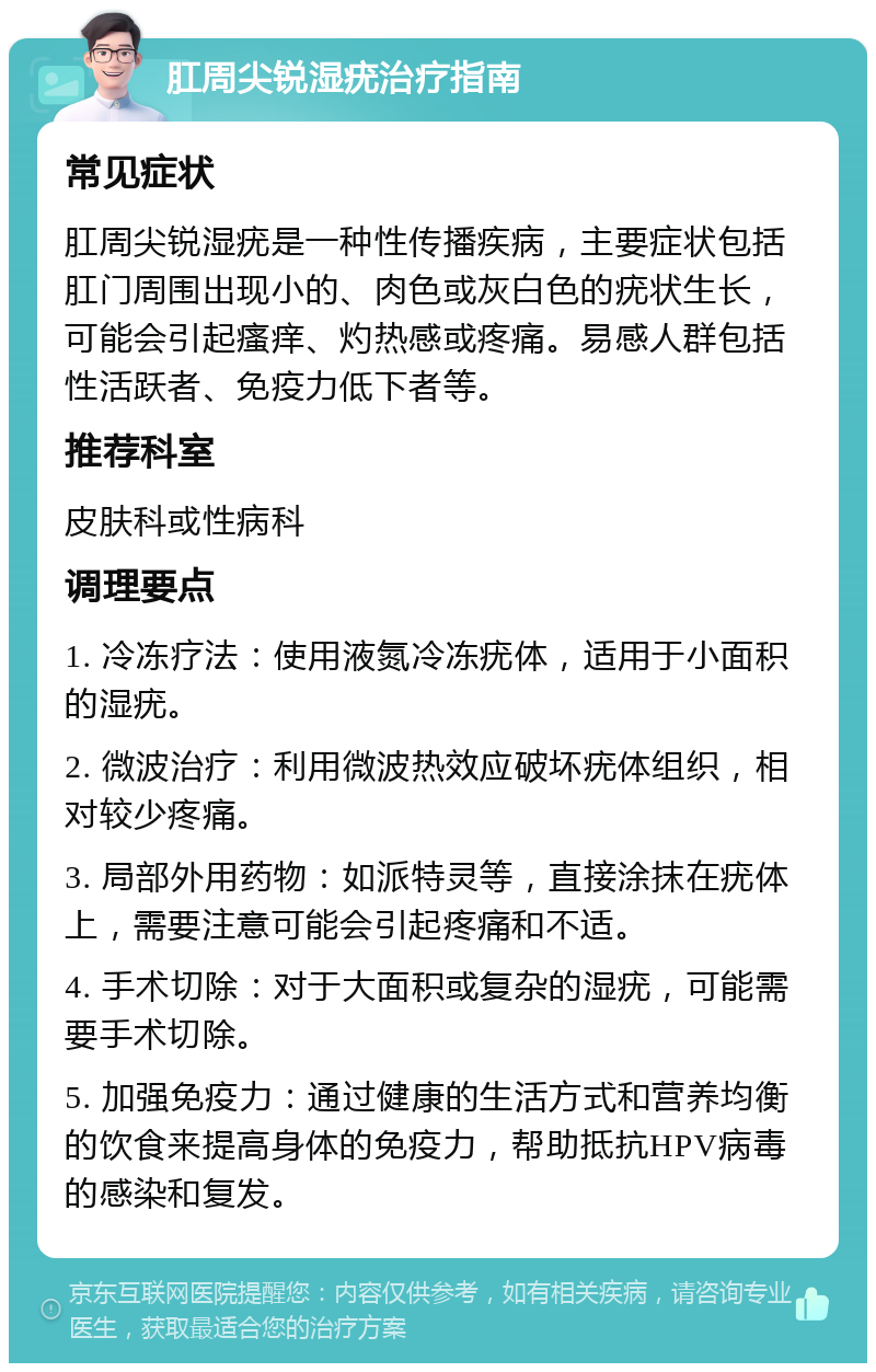 肛周尖锐湿疣治疗指南 常见症状 肛周尖锐湿疣是一种性传播疾病，主要症状包括肛门周围出现小的、肉色或灰白色的疣状生长，可能会引起瘙痒、灼热感或疼痛。易感人群包括性活跃者、免疫力低下者等。 推荐科室 皮肤科或性病科 调理要点 1. 冷冻疗法：使用液氮冷冻疣体，适用于小面积的湿疣。 2. 微波治疗：利用微波热效应破坏疣体组织，相对较少疼痛。 3. 局部外用药物：如派特灵等，直接涂抹在疣体上，需要注意可能会引起疼痛和不适。 4. 手术切除：对于大面积或复杂的湿疣，可能需要手术切除。 5. 加强免疫力：通过健康的生活方式和营养均衡的饮食来提高身体的免疫力，帮助抵抗HPV病毒的感染和复发。