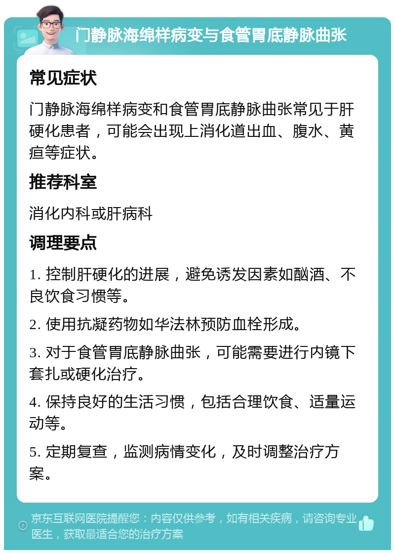 门静脉海绵样病变与食管胃底静脉曲张 常见症状 门静脉海绵样病变和食管胃底静脉曲张常见于肝硬化患者，可能会出现上消化道出血、腹水、黄疸等症状。 推荐科室 消化内科或肝病科 调理要点 1. 控制肝硬化的进展，避免诱发因素如酗酒、不良饮食习惯等。 2. 使用抗凝药物如华法林预防血栓形成。 3. 对于食管胃底静脉曲张，可能需要进行内镜下套扎或硬化治疗。 4. 保持良好的生活习惯，包括合理饮食、适量运动等。 5. 定期复查，监测病情变化，及时调整治疗方案。