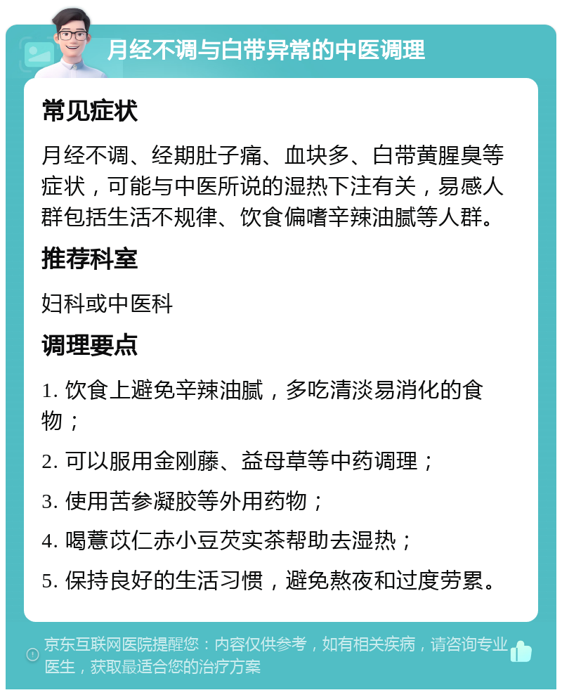 月经不调与白带异常的中医调理 常见症状 月经不调、经期肚子痛、血块多、白带黄腥臭等症状，可能与中医所说的湿热下注有关，易感人群包括生活不规律、饮食偏嗜辛辣油腻等人群。 推荐科室 妇科或中医科 调理要点 1. 饮食上避免辛辣油腻，多吃清淡易消化的食物； 2. 可以服用金刚藤、益母草等中药调理； 3. 使用苦参凝胶等外用药物； 4. 喝薏苡仁赤小豆芡实茶帮助去湿热； 5. 保持良好的生活习惯，避免熬夜和过度劳累。