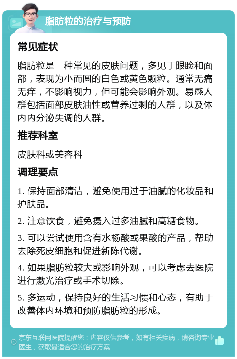 脂肪粒的治疗与预防 常见症状 脂肪粒是一种常见的皮肤问题，多见于眼睑和面部，表现为小而圆的白色或黄色颗粒。通常无痛无痒，不影响视力，但可能会影响外观。易感人群包括面部皮肤油性或营养过剩的人群，以及体内内分泌失调的人群。 推荐科室 皮肤科或美容科 调理要点 1. 保持面部清洁，避免使用过于油腻的化妆品和护肤品。 2. 注意饮食，避免摄入过多油腻和高糖食物。 3. 可以尝试使用含有水杨酸或果酸的产品，帮助去除死皮细胞和促进新陈代谢。 4. 如果脂肪粒较大或影响外观，可以考虑去医院进行激光治疗或手术切除。 5. 多运动，保持良好的生活习惯和心态，有助于改善体内环境和预防脂肪粒的形成。