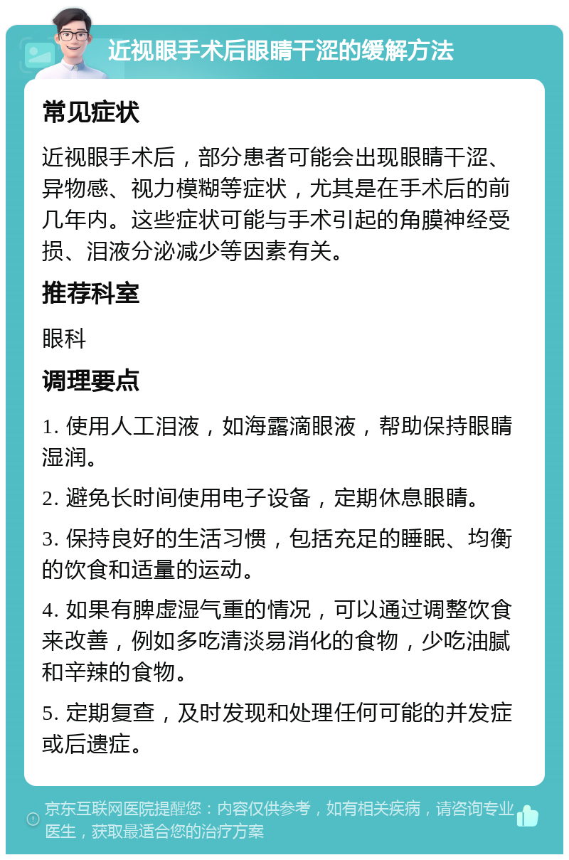 近视眼手术后眼睛干涩的缓解方法 常见症状 近视眼手术后，部分患者可能会出现眼睛干涩、异物感、视力模糊等症状，尤其是在手术后的前几年内。这些症状可能与手术引起的角膜神经受损、泪液分泌减少等因素有关。 推荐科室 眼科 调理要点 1. 使用人工泪液，如海露滴眼液，帮助保持眼睛湿润。 2. 避免长时间使用电子设备，定期休息眼睛。 3. 保持良好的生活习惯，包括充足的睡眠、均衡的饮食和适量的运动。 4. 如果有脾虚湿气重的情况，可以通过调整饮食来改善，例如多吃清淡易消化的食物，少吃油腻和辛辣的食物。 5. 定期复查，及时发现和处理任何可能的并发症或后遗症。