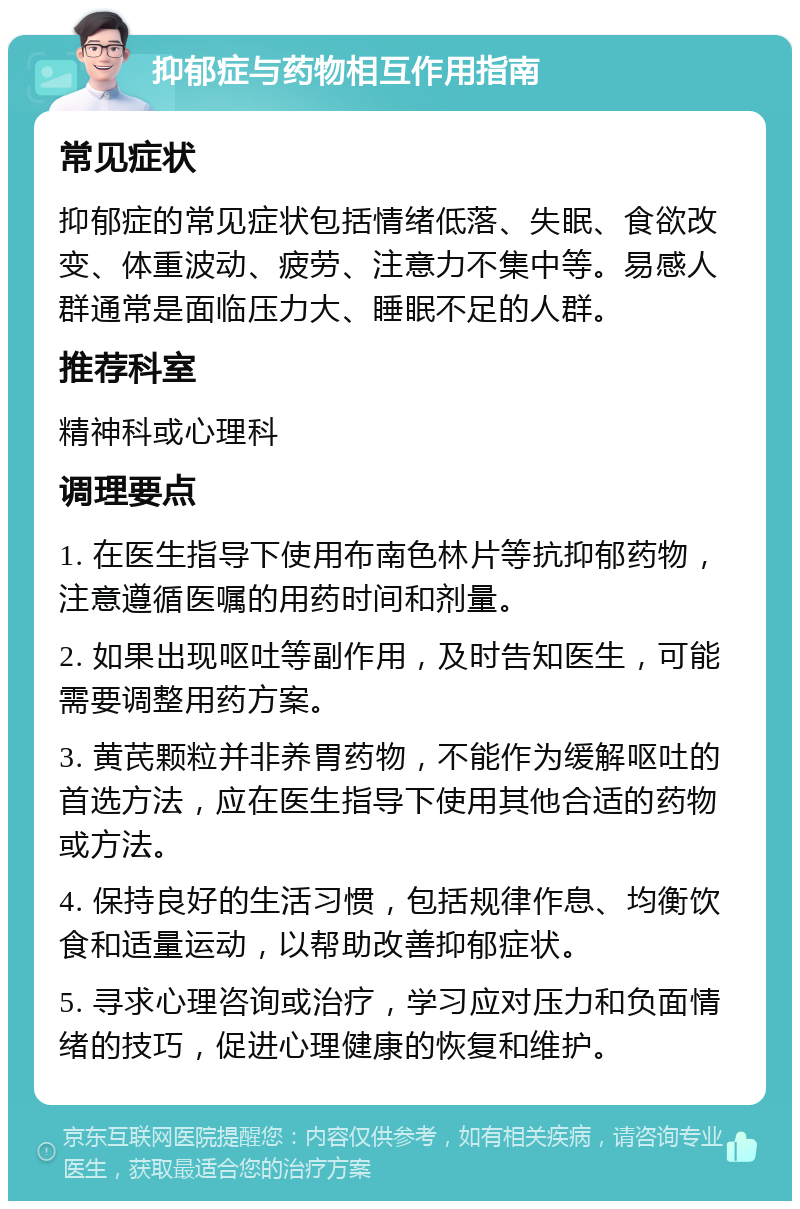 抑郁症与药物相互作用指南 常见症状 抑郁症的常见症状包括情绪低落、失眠、食欲改变、体重波动、疲劳、注意力不集中等。易感人群通常是面临压力大、睡眠不足的人群。 推荐科室 精神科或心理科 调理要点 1. 在医生指导下使用布南色林片等抗抑郁药物，注意遵循医嘱的用药时间和剂量。 2. 如果出现呕吐等副作用，及时告知医生，可能需要调整用药方案。 3. 黄芪颗粒并非养胃药物，不能作为缓解呕吐的首选方法，应在医生指导下使用其他合适的药物或方法。 4. 保持良好的生活习惯，包括规律作息、均衡饮食和适量运动，以帮助改善抑郁症状。 5. 寻求心理咨询或治疗，学习应对压力和负面情绪的技巧，促进心理健康的恢复和维护。