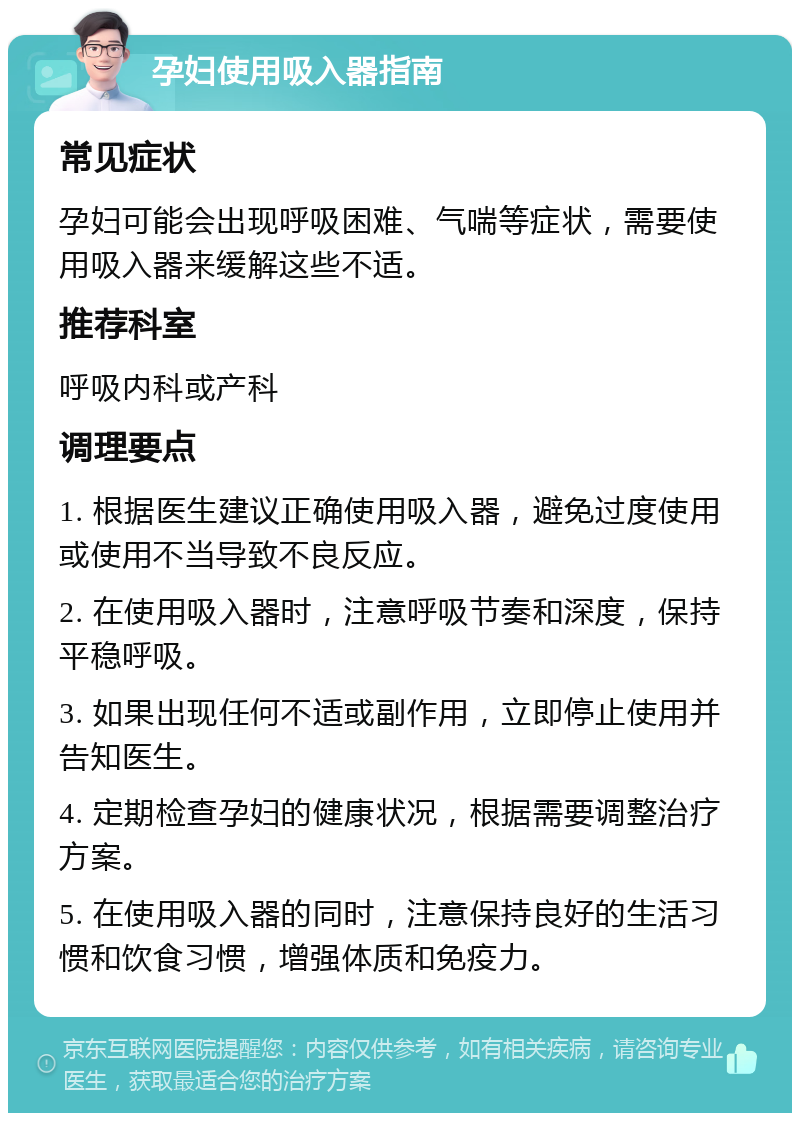 孕妇使用吸入器指南 常见症状 孕妇可能会出现呼吸困难、气喘等症状，需要使用吸入器来缓解这些不适。 推荐科室 呼吸内科或产科 调理要点 1. 根据医生建议正确使用吸入器，避免过度使用或使用不当导致不良反应。 2. 在使用吸入器时，注意呼吸节奏和深度，保持平稳呼吸。 3. 如果出现任何不适或副作用，立即停止使用并告知医生。 4. 定期检查孕妇的健康状况，根据需要调整治疗方案。 5. 在使用吸入器的同时，注意保持良好的生活习惯和饮食习惯，增强体质和免疫力。