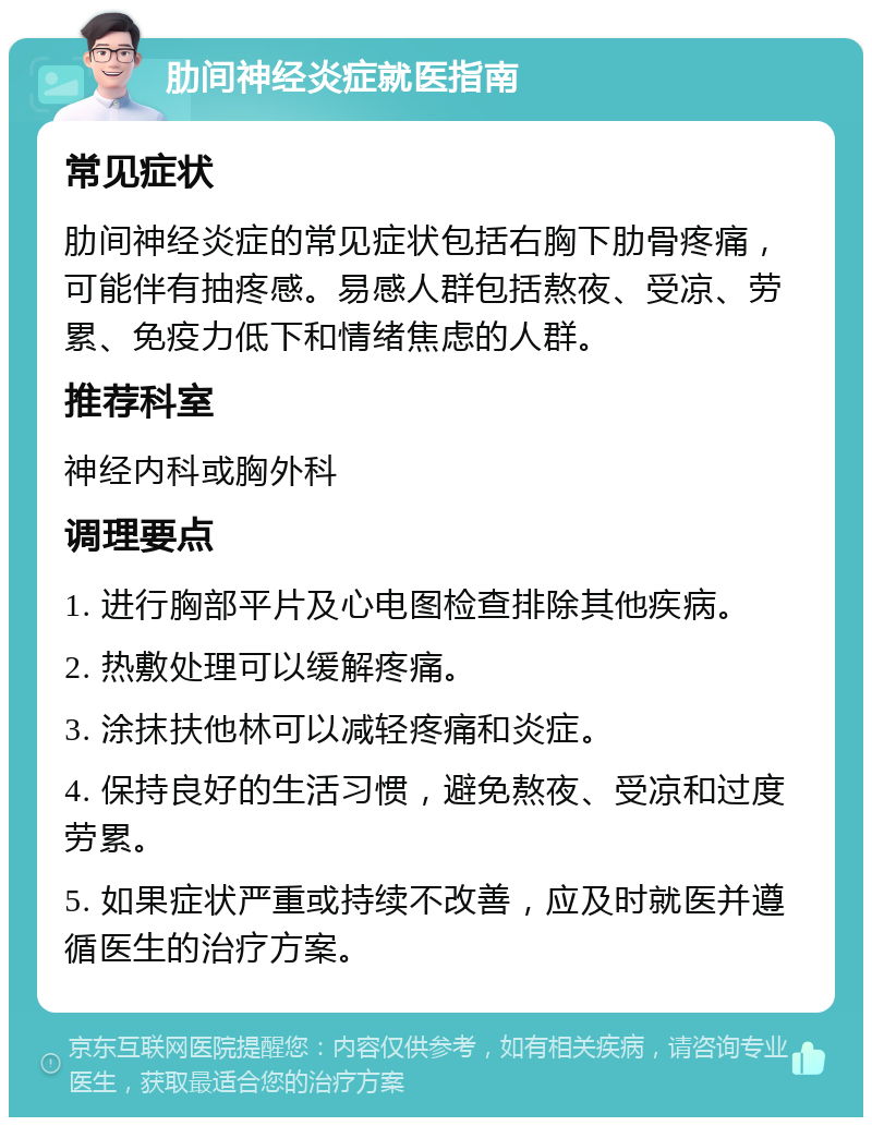 肋间神经炎症就医指南 常见症状 肋间神经炎症的常见症状包括右胸下肋骨疼痛，可能伴有抽疼感。易感人群包括熬夜、受凉、劳累、免疫力低下和情绪焦虑的人群。 推荐科室 神经内科或胸外科 调理要点 1. 进行胸部平片及心电图检查排除其他疾病。 2. 热敷处理可以缓解疼痛。 3. 涂抹扶他林可以减轻疼痛和炎症。 4. 保持良好的生活习惯，避免熬夜、受凉和过度劳累。 5. 如果症状严重或持续不改善，应及时就医并遵循医生的治疗方案。