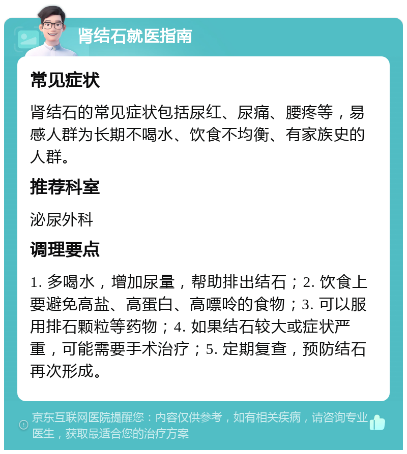 肾结石就医指南 常见症状 肾结石的常见症状包括尿红、尿痛、腰疼等，易感人群为长期不喝水、饮食不均衡、有家族史的人群。 推荐科室 泌尿外科 调理要点 1. 多喝水，增加尿量，帮助排出结石；2. 饮食上要避免高盐、高蛋白、高嘌呤的食物；3. 可以服用排石颗粒等药物；4. 如果结石较大或症状严重，可能需要手术治疗；5. 定期复查，预防结石再次形成。