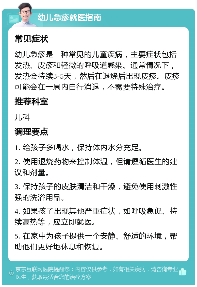 幼儿急疹就医指南 常见症状 幼儿急疹是一种常见的儿童疾病，主要症状包括发热、皮疹和轻微的呼吸道感染。通常情况下，发热会持续3-5天，然后在退烧后出现皮疹。皮疹可能会在一周内自行消退，不需要特殊治疗。 推荐科室 儿科 调理要点 1. 给孩子多喝水，保持体内水分充足。 2. 使用退烧药物来控制体温，但请遵循医生的建议和剂量。 3. 保持孩子的皮肤清洁和干燥，避免使用刺激性强的洗浴用品。 4. 如果孩子出现其他严重症状，如呼吸急促、持续高热等，应立即就医。 5. 在家中为孩子提供一个安静、舒适的环境，帮助他们更好地休息和恢复。