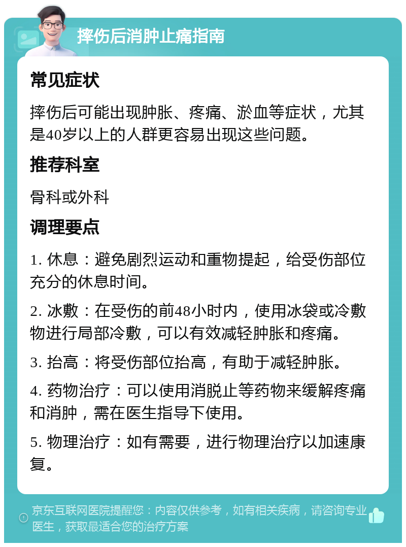 摔伤后消肿止痛指南 常见症状 摔伤后可能出现肿胀、疼痛、淤血等症状，尤其是40岁以上的人群更容易出现这些问题。 推荐科室 骨科或外科 调理要点 1. 休息：避免剧烈运动和重物提起，给受伤部位充分的休息时间。 2. 冰敷：在受伤的前48小时内，使用冰袋或冷敷物进行局部冷敷，可以有效减轻肿胀和疼痛。 3. 抬高：将受伤部位抬高，有助于减轻肿胀。 4. 药物治疗：可以使用消脱止等药物来缓解疼痛和消肿，需在医生指导下使用。 5. 物理治疗：如有需要，进行物理治疗以加速康复。