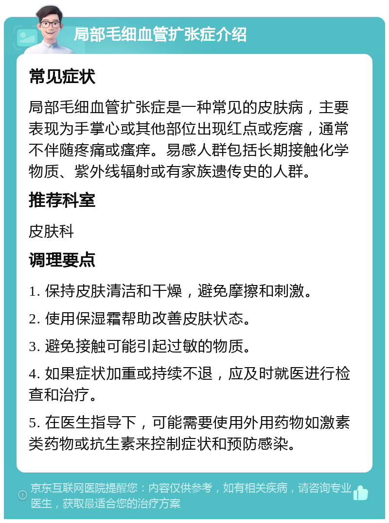 局部毛细血管扩张症介绍 常见症状 局部毛细血管扩张症是一种常见的皮肤病，主要表现为手掌心或其他部位出现红点或疙瘩，通常不伴随疼痛或瘙痒。易感人群包括长期接触化学物质、紫外线辐射或有家族遗传史的人群。 推荐科室 皮肤科 调理要点 1. 保持皮肤清洁和干燥，避免摩擦和刺激。 2. 使用保湿霜帮助改善皮肤状态。 3. 避免接触可能引起过敏的物质。 4. 如果症状加重或持续不退，应及时就医进行检查和治疗。 5. 在医生指导下，可能需要使用外用药物如激素类药物或抗生素来控制症状和预防感染。